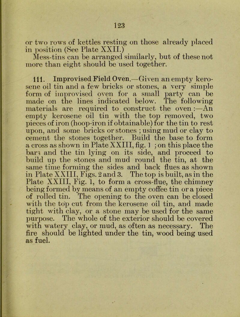 or two rows of kettles resting on those already placed in position (See Plate XXII.) jMess-tins can be arranged similarly, but of these not more than eight should be used together. 111. Improvised Field Oven.—Given an empty kero- sene oil tin and a few bricks or stones, a very simple form of improvised oven for a small party can be made on the lines indicated below. The following materials are required to construct the oven :—An empty kerosene oil tin with the top removed, two pieces of iron (hoop-iron if obtainable) for the tin to rest upon, and some bricks or stones ; using mud or clay to cement the stones together. Build the base to form a cross as shown in Plate XXIII, fig. 1 ; on this place the bars and the tin lying on its side, and proceed to build up the stones and mud round the tin, at the same time forming the sides and back flues as shown in Plate XXIII, Figs. 2 and 3. The top is built, as in the Plate XXIII, Fig. 1, to form a cross-flue, the chimney being formed by means of an empty coffee tin or a piece of rolled tin. The opening to the oven can be closed with the top cut from the kerosene oil tin, and made tight with clay, or a stone may be used for the same purpose. The whole of the exterior should be covered with watery clay, or mud, as often as necessary. The fire should be lighted under the tin, wood being used as fuel.