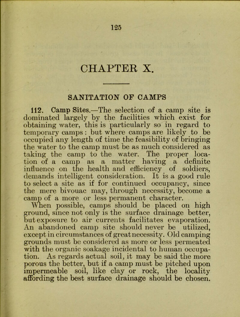 CHAPTER X. SANITATION OF CAMPS 112. Camp Sites.—The selection of a camp site is dominated largely by the facilities which exist for obtaining water, this is particularly so in regard to temporary camps : but where camj)s are likely to be occupied any length of time the feasibility of bringing the water to the camp must be as much considered as taking the camp to the water. The proper loca- tion of a camp as a matter having a definite influence on the health and efficiency of soldiers, demands intelligent consideration. It is a good rule to select a site as if for continued occupancy, since the mere bivouac may, through necessity, become a camp of a more or less permanent character. Wnen possible, camps should be placed on high ground, since not only is the surface drainage better, but exposure to air currents facilitates evaporation. An abandoned camp site should never be utilized, except in circumstances of great necessity. Old camping grounds must be considered as more or less permeated with the organic soakage incidental to human occupa- tion. As regards actual soil, it may be said the more porous the better, but if a camp must be pitched upon impermeable soil, like clay or rock, the locality affording the best surface drainage should be chosen.