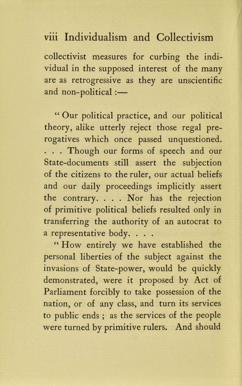 collectivist measures for curbing the indi- vidual in the supposed interest of the many are as retrogressive as they are unscientific and non-political :— “ Our political practice, and our political theory, alike utterly reject those regal pre- rogatives which once passed unquestioned. . . . Though our forms of speech and our State-documents still assert the subjection of the citizens to the ruler, our actual beliefs and our daily proceedings implicitly assert the contrary. . . . Nor has the rejection of primitive political beliefs resulted only in transferring the authority of an autocrat to a representative body. . . . ow entirely we have established the personal liberties of the subject against the invasions of State-power, would be quickly demonstrated, were it proposed by Act of Parliament forcibly to take possession of the nation, or of any class, and turn its services to public ends ; as the services of the people were turned by primitive rulers. And should