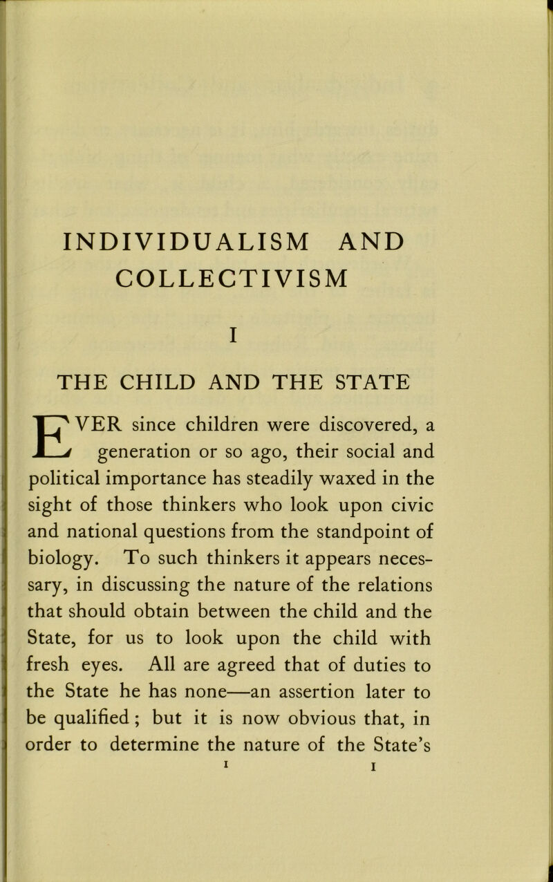 INDIVIDUALISM AND COLLECTIVISM I THE CHILD AND THE STATE Ever since children were discovered, a generation or so ago, their social and I political importance has steadily waxed in the ! sight of those thinkers who look upon civic s and national questions from the standpoint of biology. To such thinkers it appears neces- ; sary, in discussing the nature of the relations that should obtain between the child and the State, for us to look upon the child with fresh eyes. All are agreed that of duties to the State he has none—an assertion later to be qualified; but it is now obvious that, in order to determine the nature of the State’s 1