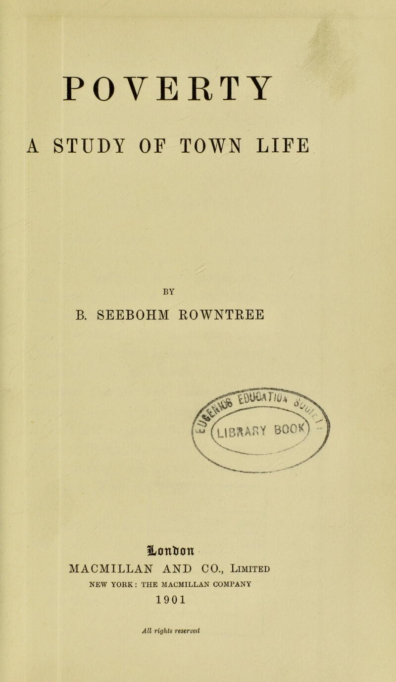 A STUDY OF TOWN LIFE BY B. SEEBOHM ROWNTREE ILontion MACMILLAN AND CO., Limited NEW YORK : THE MACMILLAN COMPANY 1901 All rights reserved