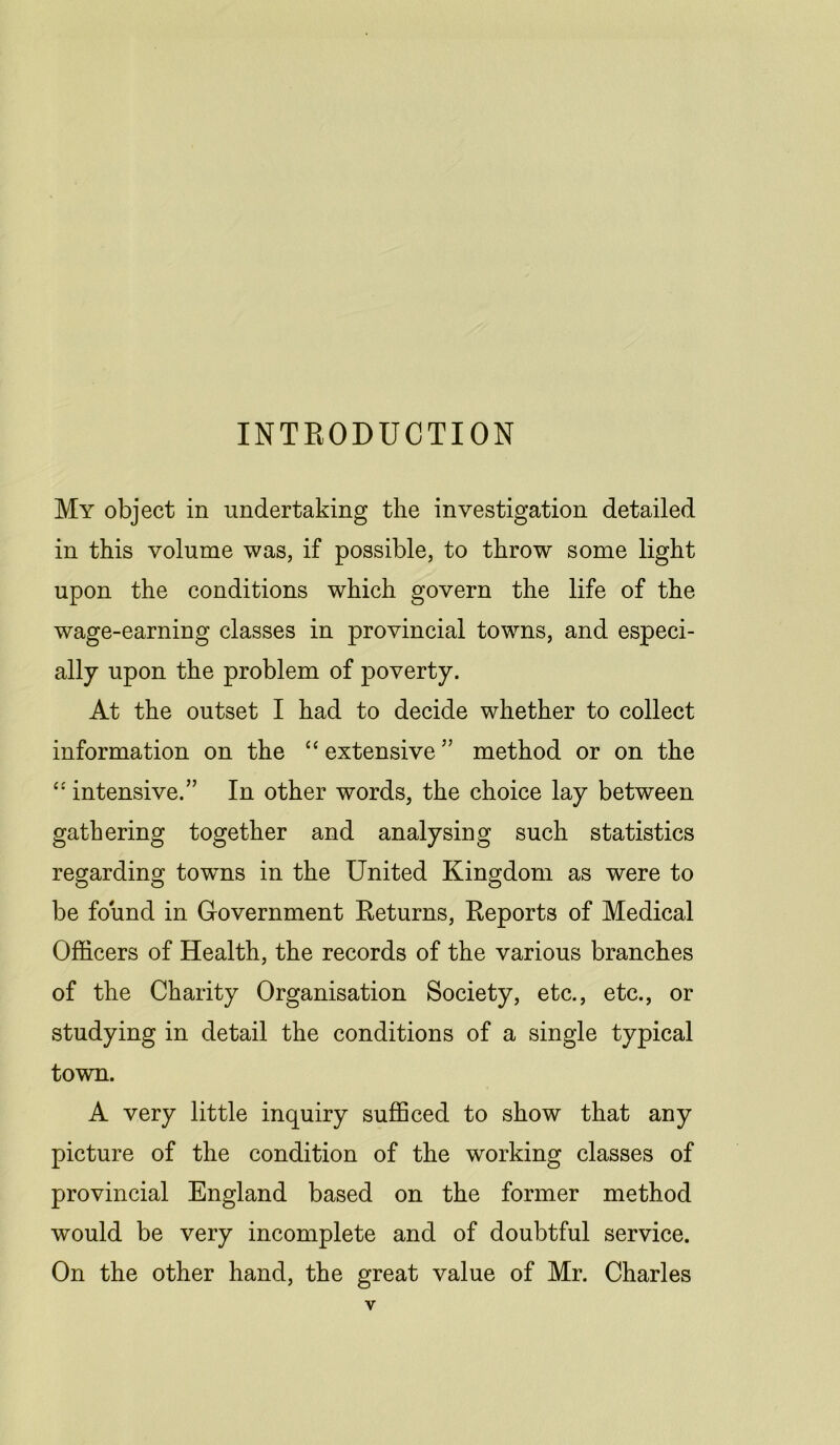 INTRODUCTION My object in undertaking the investigation detailed in this volume was, if possible, to throw some light upon the conditions which govern the life of the wage-earning classes in provincial towns, and especi- ally upon the problem of poverty. At the outset I had to decide whether to collect information on the “ extensive” method or on the “ intensive.” In other words, the choice lay between gathering together and analysing such statistics regarding towns in the United Kingdom as were to be found in Government Returns, Reports of Medical Officers of Health, the records of the various branches of the Charity Organisation Society, etc., etc., or studying in detail the conditions of a single typical town. A very little inquiry sufficed to show that any picture of the condition of the working classes of provincial England based on the former method would be very incomplete and of doubtful service. On the other hand, the great value of Mr. Charles