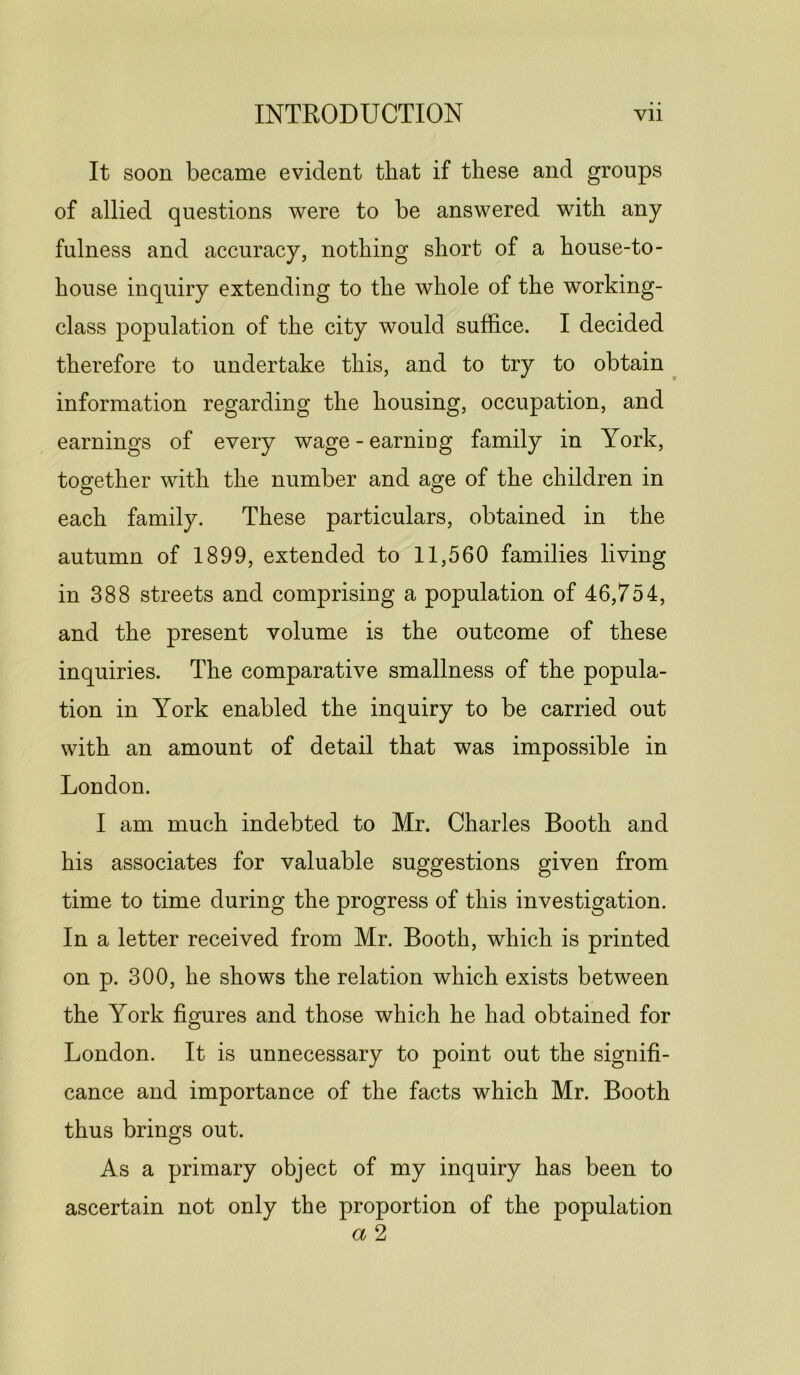 It soon became evident that if these and groups of allied questions were to be answered with any fulness and accuracy, nothing short of a house-to- house inquiry extending to the whole of the working- class population of the city would suffice. I decided therefore to undertake this, and to try to obtain information regarding the housing, occupation, and earnings of every wage - earning family in York, together with the number and age of the children in each family. These particulars, obtained in the autumn of 1899, extended to 11,560 families living in 388 streets and comprising a population of 46,754, and the present volume is the outcome of these inquiries. The comparative smallness of the popula- tion in York enabled the inquiry to be carried out with an amount of detail that was impossible in London. I am much indebted to Mr. Charles Booth and his associates for valuable suggestions given from time to time during the progress of this investigation. In a letter received from Mr. Booth, which is printed on p. 300, he shows the relation which exists between the York figures and those which he had obtained for London. It is unnecessary to point out the signifi- cance and importance of the facts which Mr. Booth thus brings out. As a primary object of my inquiry has been to ascertain not only the proportion of the population