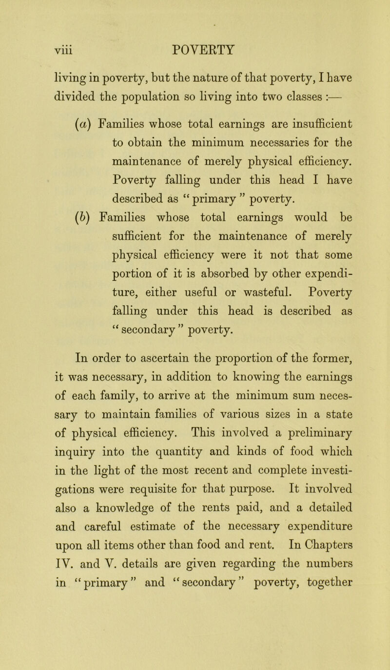 living in poverty, but the nature of that poverty, I have divided the population so living into two classes :— (a) Families whose total earnings are insufficient to obtain the minimum necessaries for the maintenance of merely physical efficiency. Poverty falling under this head I have described as “ primary ” poverty. (b) Families whose total earnings would be sufficient for the maintenance of merely physical efficiency were it not that some portion of it is absorbed by other expendi- ture, either useful or wasteful. Poverty falling under this head is described as “ secondary ” poverty. In order to ascertain the proportion of the former, it was necessary, in addition to knowing the earnings of each family, to arrive at the minimum sum neces- sary to maintain families of various sizes in a state of physical efficiency. This involved a preliminary inquiry into the quantity and kinds of food which in the light of the most recent and complete investi- gations were requisite for that purpose. It involved also a knowledge of the rents paid, and a detailed and careful estimate of the necessary expenditure upon all items other than food and rent. In Chapters IV. and V. details are given regarding the numbers in “primary” and “secondary” poverty, together