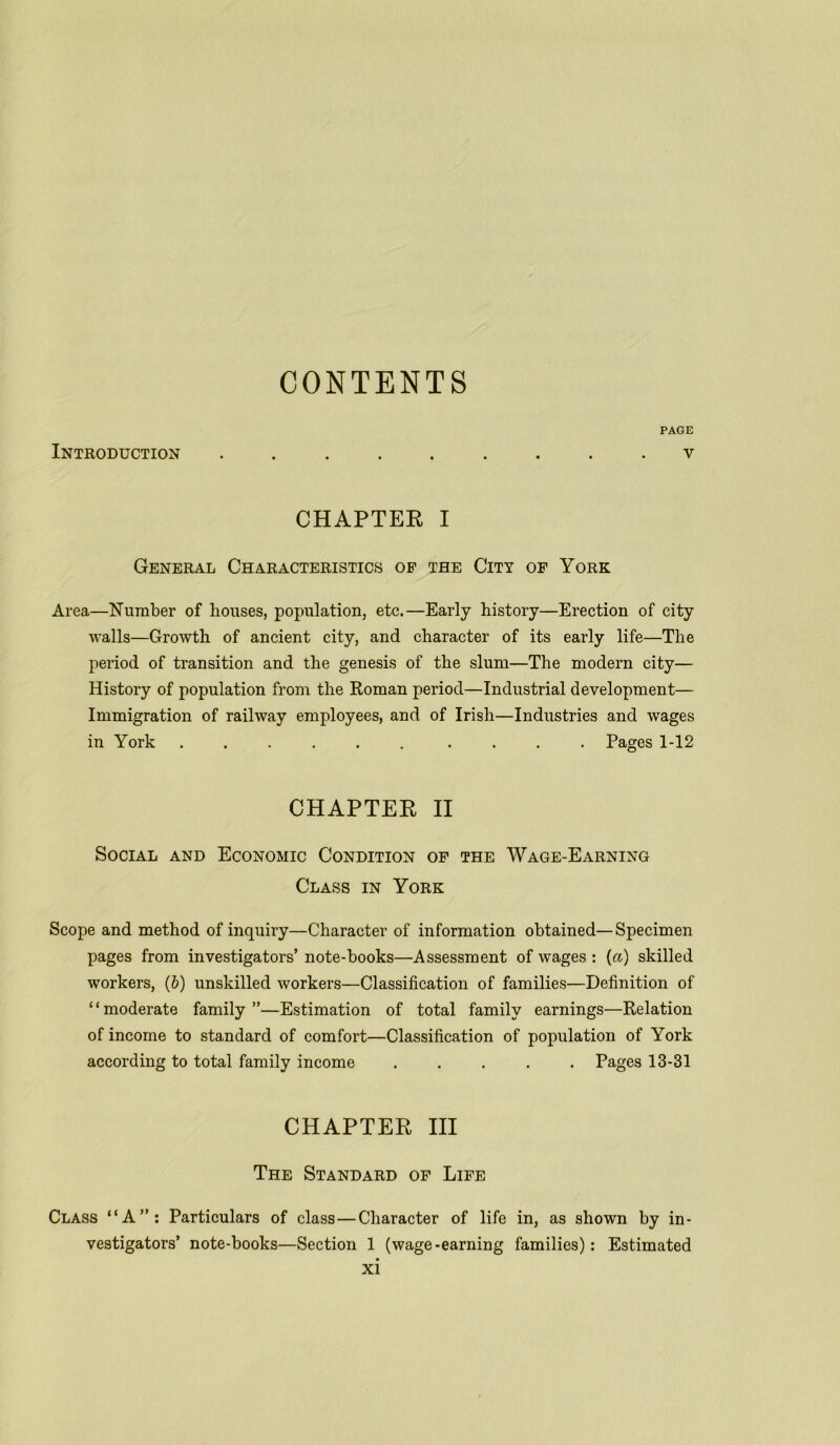 CONTENTS PAGE Introduction ......... v CHAPTER I General Characteristics of the City of York Area—Number of houses, population, etc.—Early history—Erection of city walls—Growth of ancient city, and character of its early life—The period of transition and the genesis of the slum—The modern city— History of population from the Roman period—Industrial development— Immigration of railway employees, and of Irish—Industries and wages in York ...... .... Pages 1-12 CHAPTER II Social and Economic Condition of the Wage-Earning Class in York Scope and method of inquiry—Character of information obtained—Specimen pages from investigators’ note-books—Assessment of wages : (a) skilled workers, (6) unskilled workers—Classification of families—Definition of ‘ ‘ moderate family ”—Estimation of total family earnings—Relation of income to standard of comfort—Classification of population of York according to total family income ..... Pages 13-31 CHAPTER III The Standard of Life Class “A”: Particulars of class—Character of life in, as shown by in- vestigators’ note-books—Section 1 (wage-earning families): Estimated