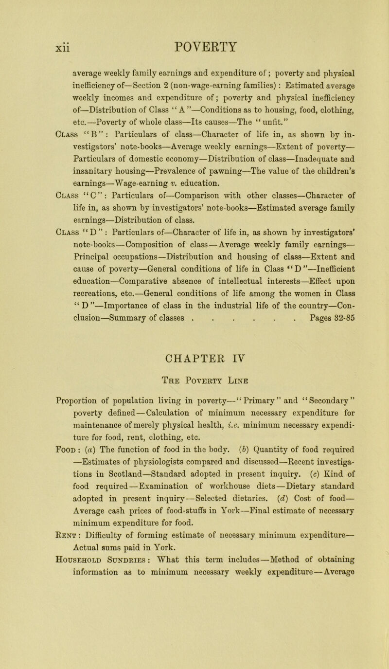 average weekly family earnings and expenditure of; poverty and physical inefficiency of—Section 2 (non-wage-earning families) : Estimated average weekly incomes and expenditure of; poverty and physical inefficiency of—Distribution of Class “A ”—Conditions as to housing, food, clothing, etc.—Poverty of whole class—Its causes—The “unfit.” Class “B”: Particulars of class—Character of life in, as shown by in- vestigators’ note-books—Average weekly earnings—Extent of poverty— Particulars of domestic economy—Distribution of class—Inadequate and insanitary housing—Prevalence of pawning—The value of the children’s earnings—Wage-earning v. education. Class “C”: Particulars of—Comparison with other classes—Character of life in, as shown by investigators’ note-books—Estimated average family earnings—Distribution of class. Class “D” : Particulars of—Character of life in, as shown by investigators’ note-books — Composition of class — Average weekly family earnings— Principal occupations—Distribution and housing of class—Extent and cause of poverty—General conditions of life in Class “D”—Inefficient education—Comparative absence of intellectual interests—Effect upon recreations, etc.—General conditions of life among the women in Class “D”—Importance of class in the industrial life of the country—Con- clusion—Summary of classes ...... Pages 32-85 CHAPTER IV The Poverty Line Proportion of population living in poverty—“Primary’’and “Secondary” poverty defined — Calculation of minimum necessary expenditure for maintenance of merely physical health, i.e. minimum necessary expendi- ture for food, rent, clothing, etc. Food : («) The function of food in the body. (b) Quantity of food required —Estimates of physiologists compared and discussed—Recent investiga- tions in Scotland—Standard adopted in present inquiry, (c) Kind of food required—Examination of workhouse diets — Dietary standard adopted in present inquiry — Selected dietaries. (d) Cost of food— Average cash prices of food-stuffs in York—Final estimate of necessary minimum expenditure for food. Rent : Difficulty of forming estimate of necessary minimum expenditure— Actual sums paid in York. Household Sundries : What this term includes — Method of obtaining information as to minimum necessary weekly expenditure — Average