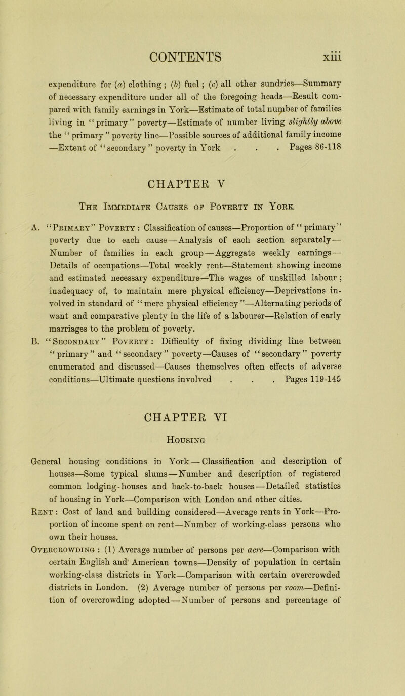 expenditure for (a) clothing ; (b) fuel; (c) all other sundries—Summary of necessary expenditure under all of the foregoing heads—Result com- pared with family earnings in York—Estimate of total nupnber of families living in “primary” poverty—Estimate of number living slightly above the “ primary ” poverty line—Possible sources of additional family income —Extent of “secondary ” poverty in York . . . Pages 86-118 CHAPTER Y The Immediate Causes op Poverty in York A. “Primary” Poverty : Classification of causes—Proportion of “ primary” poverty due to each cause — Analysis of each section separately — Number of families in each group—Aggregate weekly earnings — Details of occupations—Total weekly rent—Statement showing income and estimated necessary expenditure—The wages of unskilled labour ; inadequacy of, to maintain mere physical efficiency—Deprivations in- volved in standard of “mere physical efficiency ”—Alternating periods of want and comparative plenty in the life of a labourer—Relation of early marriages to the problem of poverty. B. “Secondary” Poverty : Difficulty of fixing dividing line between “primary” and “secondary” poverty—Causes of “secondary” poverty enumerated and discussed—Causes themselves often effects of adverse conditions—Ultimate questions involved . . . Pages 119-145 CHAPTER VI Housing General housing conditions in York — Classification and description of houses—Some typical slums—Number and description of registered common lodging-houses and back-to-back houses — Detailed statistics of housing in York—Comparison with London and other cities. Rent : Cost of land and building considered—Average rents in York—Pro- portion of income spent on rent—Number of working-class persons who own their houses. Overcrowding : (1) Average number of persons per acre—Comparison with certain English and American towns—Density of population in certain working-class districts in York—Comparison with certain overcrowded districts in London. (2) Average number of persons per room—Defini- tion of overcrowding adopted — Number of persons and percentage of