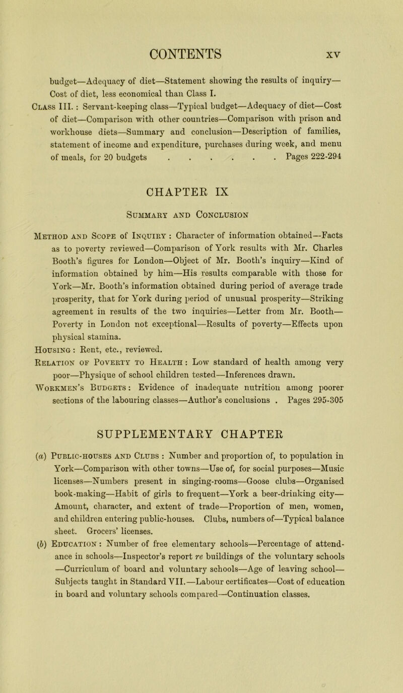 budget—Adequacy of diet—Statement showing the results of inquiry— Cost of diet, less economical than Class I. Class III. : Servant-keeping class—Typical budget—Adequacy of diet—Cost of diet—Comparison with other countries—Comparison with prison and workhouse diets—Summary and conclusion—Description of families, statement of income and expenditure, purchases during week, and menu of meals, for 20 budgets ...... Pages 222-294 CHAPTER IX Summary and Conclusion Method and Scope of Inquiry : Character of information obtained—Facts as to poverty reviewed—Comparison of York results with Mr. Charles Booth’s figures for London—Object of Mr. Booth’s inquiry—Kind of information obtained by him—His results comparable with those for York—Mr. Booth’s information obtained during period of average trade prosperity, that for York during period of unusual prosperity—Striking agreement in results of the two inquiries—Letter from Mr. Booth— Poverty in London not exceptional—Results of poverty—Effects upon physical stamina. Housing: Rent, etc., reviewed. Relation of Poverty to Health : Low standard of health among very poor—Physique of school children tested—Inferences drawn. Workmen’s Budgets : Evidence of inadequate nutrition among poorer sections of the labouring classes—Author’s conclusions . Pages 295-305 SUPPLEMENTARY CHAPTER (а) Public-houses and Clubs : Number and proportion of, to population in York—Comparison with other towns—Use of, for social purposes—Music licenses—Numbers present in singing-rooms—Goose clubs—Organised book-making—Habit of girls to frequent—York a beer-drinking city— Amount, character, and extent of trade—Proportion of men, women, and children entering public-houses. Clubs, numbers of—Typical balance sheet. Grocers’ licenses. (б) Education : Number of free elementary schools—Percentage of attend- ance in schools—Inspector’s report re buildings of the voluntary schools —Curriculum of board and voluntary schools—Age of leaving school— Subjects taught in Standard VII.—Labour certificates—Cost of education in board and voluntary schools compared—Continuation classes.