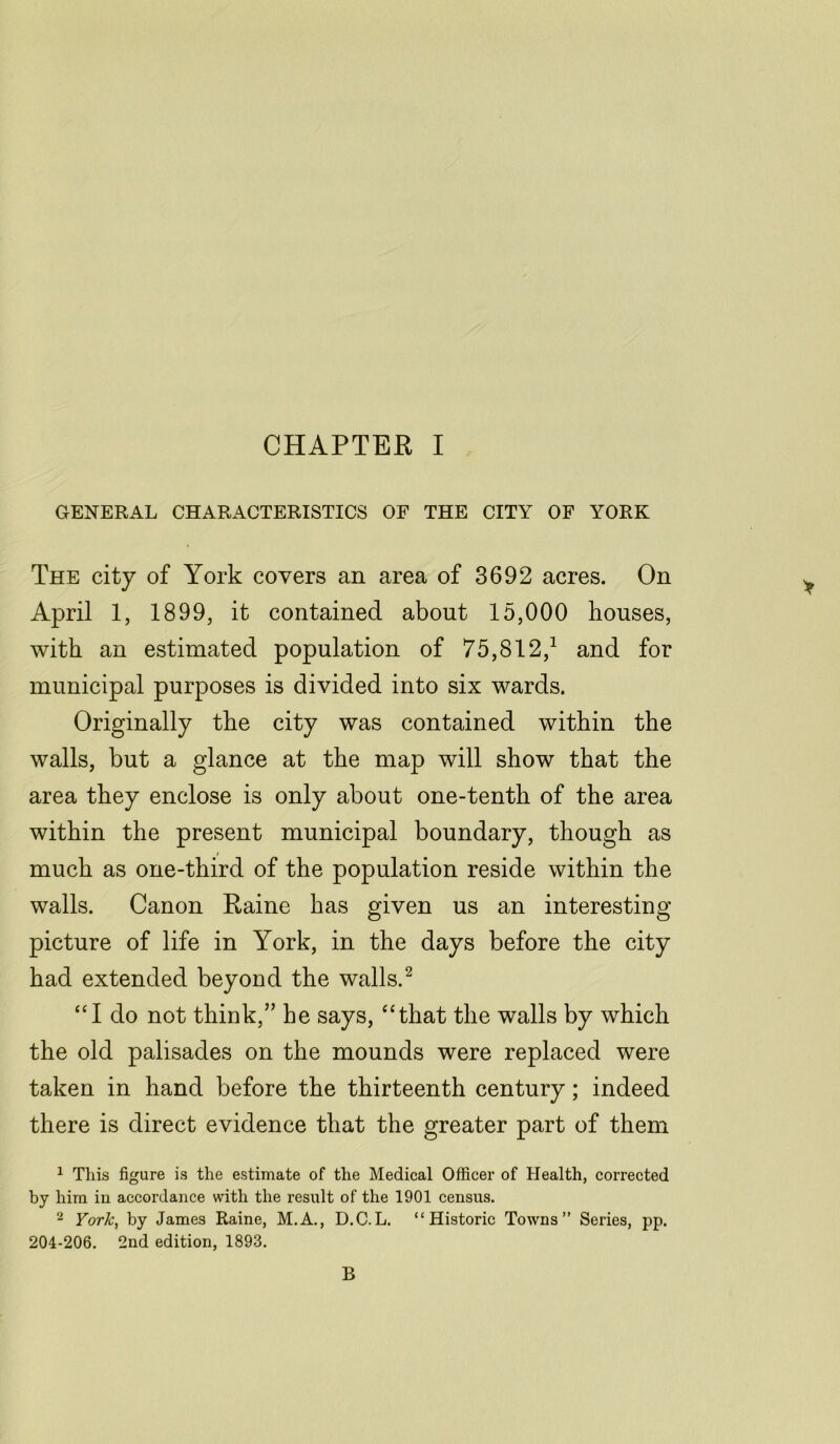 GENERAL CHARACTERISTICS OF THE CITY OF YORK The city of York covers an area of 3692 acres. On April 1, 1899, it contained about 15,000 houses, with an estimated population of 75,812/ and for municipal purposes is divided into six wards. Originally the city was contained within the walls, but a glance at the map will show that the area they enclose is only about one-tenth of the area within the present municipal boundary, though as much as one-third of the population reside within the walls. Canon Raine has given us an interesting picture of life in York, in the days before the city had extended beyond the walls.2 “I do not think,” he says, “that the walls by which the old palisades on the mounds were replaced were taken in hand before the thirteenth century; indeed there is direct evidence that the greater part of them 1 This figure is the estimate of the Medical Officer of Health, corrected by him in accordance with the result of the 1901 census. 2 York, by James Raine, M.A., D.C.L. “Historic Towns” Series, pp. 204-206. 2nd edition, 1893. B