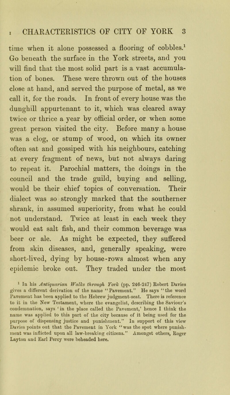 time when it alone possessed a flooring of cobbles.1 Go beneath the surface in the York streets, and you will find that the most solid part is a vast accumula- tion of bones. These were thrown out of the houses close at hand, and served the purpose of metal, as we call it, for the roads. In front of every house was the dunghill appurtenant to it, which was cleared away twice or thrice a year by official order, or when some great person visited the city. Before many a house was a clog, or stump of wood, on which its owner often sat and gossiped with his neighbours, catching at every fragment of news, but not always daring to repeat it. Parochial matters, the doings in the council and the trade guild, buying and selling, would be their chief topics of conversation. Their dialect was so strongly marked that the southerner shrank, in assumed superiority, from what he could not understand. Twice at least in each week they would eat salt fish, and their common beverage was beer or ale. As might be expected, they suffered from skin diseases, and, generally speaking, were short-lived, dying by house-rows almost when any epidemic broke out. They traded under the most 1 In his Antiquarian Walks through York (pp. 246-247) Robert Davies gives a different derivation of the name “Pavement.” He says “the word Pavement has been applied to the Hebrew judgment-seat. There is reference to it in the New Testament, where the evangelist, describing the Saviour’s condemnation, says £ in the place called the Pavement,’ hence I think the name was applied to this part of the city because of it being used for the purpose of dispensing justice and punishment.” In support of this view Davies points out that the Pavement in York “was the spot where punish- ment was inflicted upon all law-breaking citizens.” Amongst others, Roger Layton and Earl Percy were beheaded here.