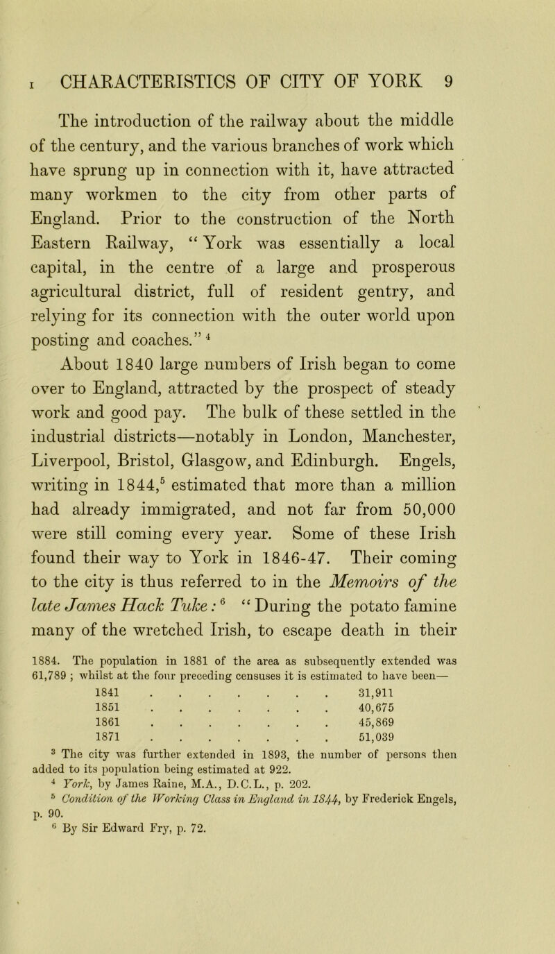 The introduction of the railway about the middle of the century, and the various branches of work which have sprung up in connection with it, have attracted many workmen to the city from other parts of England. Prior to the construction of the North Eastern Railway, “ York was essentially a local capital, in the centre of a large and prosperous agricultural district, full of resident gentry, and relying for its connection with the outer world upon posting and coaches.”4 About 1840 large numbers of Irish began to come over to England, attracted by the prospect of steady work and good pay. The bulk of these settled in the industrial districts—notably in London, Manchester, Liverpool, Bristol, Glasgow, and Edinburgh. Engels, writing in 1844,5 estimated that more than a million had already immigrated, and not far from 50,000 were still coming every year. Some of these Irish found their way to York in 1846-47. Their coming to the city is thus referred to in the Memoirs of the late James Hack Tuke:6 “ During the potato famine many of the wretched Irish, to escape death in their 1884. The population in 1881 of the area as subsequently extended was 61,789 ; whilst at the four preceding censuses it is estimated to have been— 1841 31,911 1851 40,675 1861 45,869 1871 51,039 3 The city was further extended in 1893, the number of persons then added to its population being estimated at 922. 4 York, by James Raine, M.A., D.C.L., p. 202. 5 Condition of the Working Class in England in IS44, by Frederick Engels, p. 90. 0 By Sir Edward Fry, p. 72.