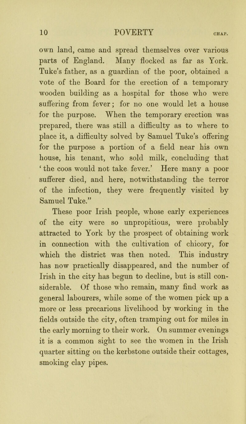 own land, came and spread themselves over various parts of England. Many flocked as far as York. Tuke’s father, as a guardian of the poor, obtained a vote of the Board for the erection of a temporary wooden building as a hospital for those who were suffering from fever; for no one would let a house for the purpose. When the temporary erection was prepared, there was still a difficulty as to where to place it, a difficulty solved by Samuel Tuke’s offering for the purpose a portion of a field near his own house, his tenant, who sold milk, concluding that ‘the coos would not take fever.’ Here many a poor sufferer died, and here, notwithstanding the terror of the infection, they were frequently visited by Samuel Tuke.” These poor Irish people, whose early experiences of the city were so unpropitious, were probably attracted to York by the prospect of obtaining work in connection with the cultivation of chicory, for which the district was then noted. This industry has now practically disappeared, and the number of Irish in the city has begun to decline, but is still con- siderable. Of those who remain, many find work as general labourers, while some of the women pick up a more or less precarious livelihood by working in the fields outside the city, often tramping out for miles in the early morning to their work. On summer evenings it is a common sight to see the women in the Irish quarter sitting on the kerbstone outside their cottages, smoking clay pipes.