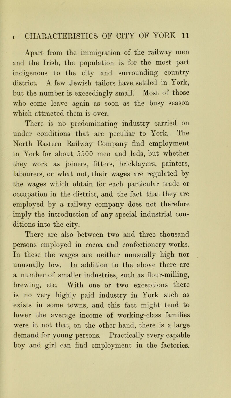 Apart from the immigration of the railway men and the Irish, the population is for the most part indigenous to the city and surrounding country district. A few Jewish tailors have settled in York, but the number is exceedingly small. Most of those who come leave again as soon as the busy season which attracted them is over. There is no predominating industry carried on under conditions that are peculiar to York. The North Eastern Railway Company find employment in York for about 5500 men and lads, but whether they work as joiners, fitters, bricklayers, painters, labourers, or what not, their wages are regulated by the wages which obtain for each particular trade or occupation in the district, and the fact that they are employed by a railway company does not therefore imply the introduction of any special industrial con- ditions into the city. There are also between two and three thousand persons employed in cocoa and confectionery works. In these the wages are neither unusually high nor unusually low. In addition to the above there are a number of smaller industries, such as flour-milling, brewing, etc. With one or two exceptions there is no very highly paid industry in York such as exists in some towns, and this fact might tend to lower the average income of working-class families were it not that, on the other hand, there is a large demand for young persons. Practically every capable boy and girl can find employment in the factories.