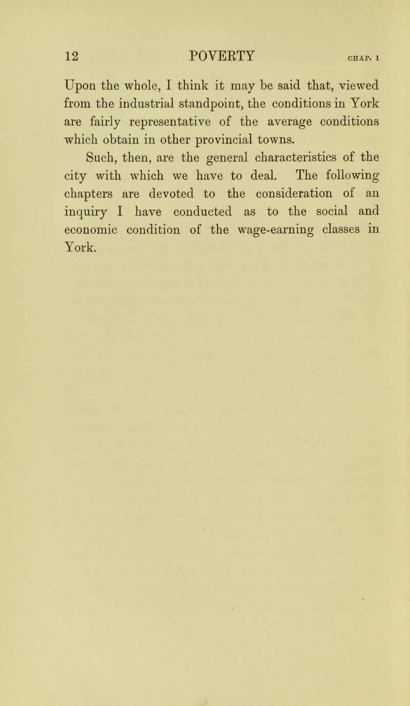 CHAP. 1 Upon the whole, I think it may be said that, viewed from the industrial standpoint, the conditions in York are fairly representative of the average conditions which obtain in other provincial towns. Such, then, are the general characteristics of the city with which we have to deal. The following chapters are devoted to the consideration of an inquiry I have conducted as to the social and economic condition of the wage-earning classes in York.