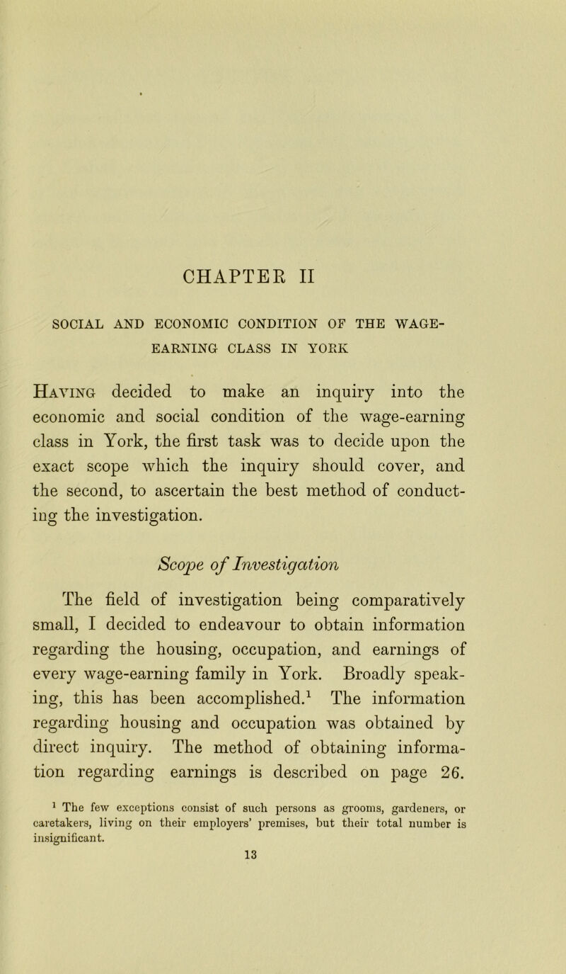 CHAPTER II SOCIAL AND ECONOMIC CONDITION OF THE WAGE- EARNING CLASS IN YORK Haying decided to make an inquiry into the economic and social condition of the wage-earning class in York, the first task was to decide upon the exact scope which the inquiry should cover, and the second, to ascertain the best method of conduct- ing the investigation. Scope of Investigation The field of investigation being comparatively small, I decided to endeavour to obtain information regarding the housing, occupation, and earnings of every wage-earning family in York. Broadly speak- ing, this has been accomplished.1 The information regarding housing and occupation was obtained by direct inquiry. The method of obtaining informa- tion regarding earnings is described on page 26. 1 The few exceptions consist of such persons as grooms, gardeners, or caretakers, living on their employers’ premises, but their total number is insignificant.