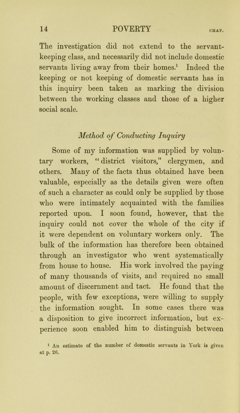 CHAP. The investigation did not extend to the servant- keeping class, and necessarily did not include domestic servants living away from their homes.1 * Indeed the keeping or not keeping of domestic servants has in this inquiry been taken as marking the division between the working classes and those of a higher social scale. Method of Conducting Inquiry Some of my information was supplied by volun- tary workers, “ district visitors,7’ clergymen, and others. Many of the facts thus obtained have been valuable, especially as the details given were often of such a character as could only be supplied by those who were intimately acquainted with the families reported upon. I soon found, however, that the inquiry could not cover the whole of the city if it were dependent on voluntary workers only. The bulk of the information has therefore been obtained through an investigator who went systematically from house to house. His work involved the paying of many thousands of visits, and required no small amount of discernment and tact. He found that the people, with few exceptions, were willing to supply the information sought. In some cases there was a disposition to give incorrect information, but ex- perience soon enabled him to distinguish between 1 An estimate of the number of domestic servants in York is given at p. 26.