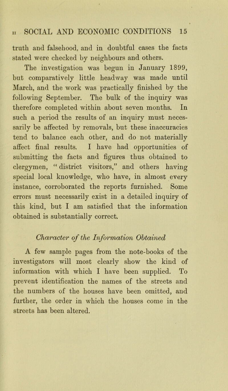 truth and falsehood, and in doubtful cases the facts stated were checked by neighbours and others. The investigation was begun in January 1899, but comparatively little headway was made until March, and the work was practically finished by the following September. The bulk of the inquiry was therefore completed within about seven months. In such a period the results of an inquiry must neces- sarily be affected by removals, but these inaccuracies tend to balance each other, and do not materially affect final results. I have had opportunities of submitting the facts and figures thus obtained to clergymen, “ district visitors,” and others having special local knowledge, who have, in almost every instance, corroborated the reports furnished. Some errors must necessarily exist in a detailed inquiry of this kind, but I am satisfied that the information obtained is substantially correct. Character of the Information Obtained A few sample pages from the note-books of the investigators will most clearly show the kind of information with which I have been supplied. To prevent identification the names of the streets and the numbers of the houses have been omitted, and further, the order in which the houses come in the streets has been altered.