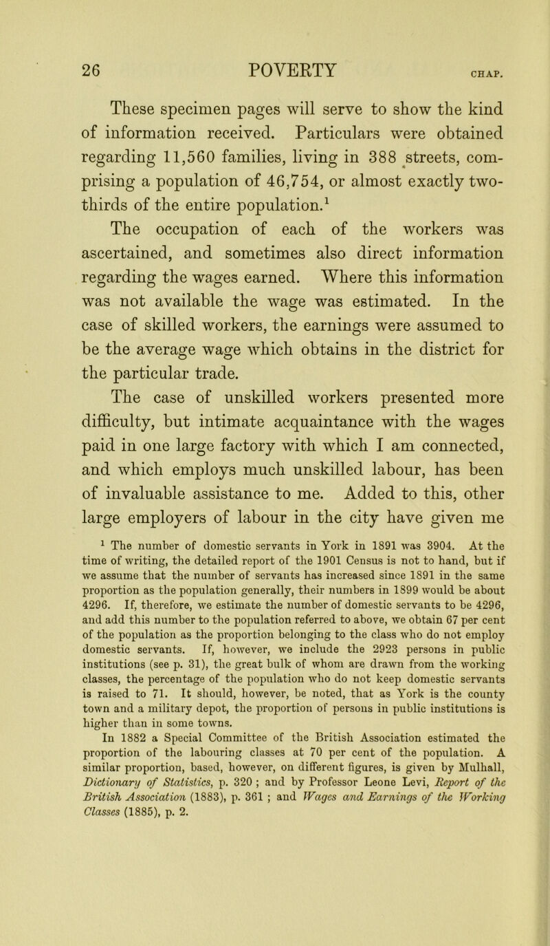 CHAP. These specimen pages will serve to show the kind of information received. Particulars were obtained regarding 11,560 families, living in 388 streets, com- prising a population of 46,754, or almost exactly two- thirds of the entire population.1 The occupation of each of the workers was ascertained, and sometimes also direct information regarding; the wagjes earned. Where this information was not available the wage was estimated. In the case of skilled workers, the earnings wrere assumed to be the average wage which obtains in the district for the particular trade. The case of unskilled workers presented more difficulty, but intimate acquaintance with the wages paid in one large factory with which I am connected, and which employs much unskilled labour, has been of invaluable assistance to me. Added to this, other large employers of labour in the city have given me 1 The number of domestic servants in York in 1891 was 3904. At the time of writing, the detailed report of the 1901 Census is not to hand, but if we assume that the number of servants has increased since 1891 in the same proportion as the population generally, their numbers in 1899 would be about 4296. If, therefore, we estimate the number of domestic servants to be 4296, and add this number to the population referred to above, we obtain 67 per cent of the population as the proportion belonging to the class who do not employ domestic servants. If, however, we include the 2923 persons in public institutions (see p. 31), the great bulk of whom are drawn from the working classes, the percentage of the population who do not keep domestic servants is raised to 71. It should, however, be noted, that as York is the county town and a military depot, the proportion of persons in public institutions is higher than in some towns. In 1882 a Special Committee of the British Association estimated the proportion of the labouring classes at 70 per cent of the population. A similar proportion, based, however, on different figures, is given by Mulhall, Dictionary of Statistics, p. 320 ; and by Professor Leone Levi, Report of the British Association (1883), p. 361 ; and Wages and Earnings of the Working Classes (1885), p. 2.