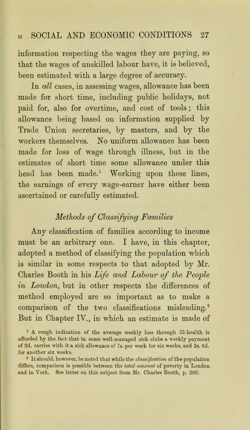 information respecting the wages they are paying, so that the wTages of unskilled labour have, it is believed, been estimated with a large degree of accuracy. In all cases, in assessing wages, allowance has been made for short time, including public holidays, not paid for, also for overtime, and cost of tools; this allowance being based on information supplied by Trade Union secretaries, by masters, and by the workers themselves. No uniform allowance has been made for loss of wage through illness, but in the estimates of short time some allowance under this head has been made.1 Working upon these lines, the earnings of every wage-earner have either been ascertained or carefully estimated. Methods of Classifying Families Any classification of families according to income must be an arbitrary one. I have, in this chapter, adopted a method of classifying the population which is similar in some respects to that adopted by Mr. Charles Booth in his Life and Labour of the People in London, but in other respects the differences of method employed are so important as to make a comparison of the two classifications misleading.2 But in Chapter IV., in which an estimate is made of 1 A rougli indication of the average weekly loss through ill-health is afforded by the fact that in some well-managed sick clubs a weekly payment of 2d. carries with it a sick allowance of 7s. per week for six weeks, and 3s. 6d. for another six weeks. 2 It should, however, be noted that while the classification of the population differs, comparison is possible between the total amount of poverty in London and in York. See letter on this subject from Mr. Charles Booth, p. 300.