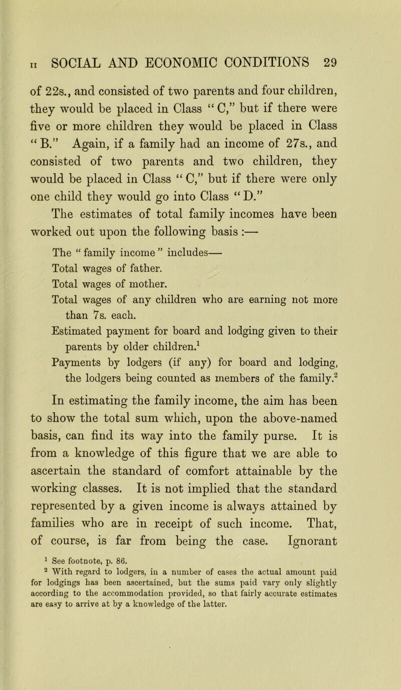 of 22s., and consisted of two parents and four children, they would be placed in Class “ C,” but if there were five or more children they would be placed in Class “B.” Again, if a family had an income of 27s., and consisted of two parents and two children, they would be placed in Class “ C,” but if there were only one child they would go into Class “D.” The estimates of total family incomes have been worked out upon the following basis :— The “ family income ” includes— Total wages of father. Total wages of mother. Total wages of any children who are earning not more than 7s. each. Estimated payment for board and lodging given to their parents by older children.1 Payments by lodgers (if any) for board and lodging, the lodgers being counted as members of the family.2 In estimating the family income, the aim has been to show the total sum which, upon the above-named basis, can find its way into the family purse. It is from a knowledge of this figure that we are able to ascertain the standard of comfort attainable by the working classes. It is not implied that the standard represented by a given income is always attained by families who are in receipt of such income. That, of course, is far from being the case. Ignorant 1 See footnote, p. 86. 2 With regard to lodgers, in a number of cases the actual amount paid for lodgings has been ascertained, but the sums paid vary only slightly according to the accommodation provided, so that fairly accurate estimates are easy to arrive at by a knowledge of the latter.