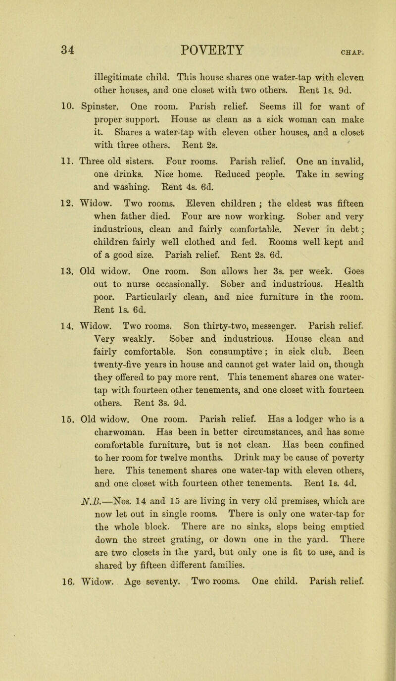 CHAP. illegitimate child. This house shares one water-tap with eleven other houses, and one closet with two others. Rent Is. 9d. 10. Spinster. One room. Parish relief. Seems ill for want of proper support. House as clean as a sick woman can make it. Shares a water-tap with eleven other houses, and a closet with three others. Rent 2s. 11. Three old sisters. Four rooms. Parish relief. One an invalid, one drinks. Nice home. Reduced people. Take in sewing and washing. Rent 4s. 6d. 12. Widow. Two rooms. Eleven children; the eldest was fifteen when father died. Four are now working. Sober and very industrious, clean and fairly comfortable. Never in debt; children fairly well clothed and fed. Rooms well kept and of a good size. Parish relief. Rent 2s. 6d. 13. Old widow. One room. Son allows her 3s. per week. Goes out to nurse occasionally. Sober and industrious. Health poor. Particularly clean, and nice furniture in the room. Rent Is. 6d. 14. Widow. Two rooms. Son thirty-two, messenger. Parish relief. Very weakly. Sober and industrious. House clean and fairly comfortable. Son consumptive; in sick club. Been twenty-five years in house and cannot get water laid on, though they offered to pay more rent. This tenement shares one water- tap with fourteen other tenements, and one closet with fourteen others. Rent 3s. 9d. 15. Old widow. One room. Parish relief. Has a lodger who is a charwoman. Has been in better circumstances, and has some comfortable furniture, but is not clean. Has been confined to her room for twelve months. Drink may be cause of poverty here. This tenement shares one water-tap with eleven others, and one closet with fourteen other tenements. Rent Is. 4d. N.B.—Nos. 14 and 15 are living in very old premises, which are now let out in single rooms. There is only one water-tap for the whole block. There are no sinks, slops being emptied down the street grating, or down one in the yard. There are two closets in the yard, but only one is fit to use, and is shared by fifteen different families. 16. Widow. Age seventy. Two rooms. One child. Parish relief.