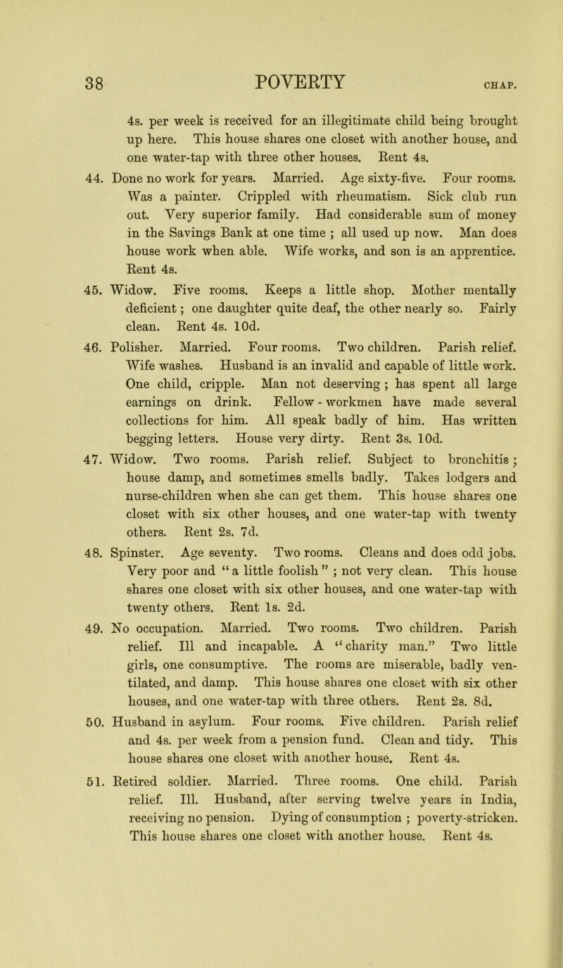 4s. per week is received for an illegitimate child being brought up here. This house shares one closet with another house, and one water-tap with three other houses. Rent 4s. 44. Done no work for years. Married. Age sixty-five. Four rooms. Was a painter. Crippled with rheumatism. Sick club run out. Very superior family. Had considerable sum of money in the Savings Bank at one time ; all used up now. Man does house work when able. Wife works, and son is an apprentice. Rent 4s. 45. Widow. Five rooms. Keeps a little shop. Mother mentally deficient; one daughter quite deaf, the other nearly so. Fairly clean. Rent 4s. lOd. 46. Polisher. Married. Four rooms. Two children. Parish relief. Wife washes. Husband is an invalid and capable of little work. One child, cripple. Man not deserving ; has spent all large earnings on drink. Fellow - workmen have made several collections for him. All speak badly of him. Has written begging letters. House very dirty. Rent 3s. lOd. 47. Widow. Two rooms. Parish relief. Subject to bronchitis; house damp, and sometimes smells badly. Takes lodgers and nurse-children when she can get them. This house shares one closet with six other houses, and one water-tap with twenty others. Rent 2s. 7d. 48. Spinster. Age seventy. Two rooms. Cleans and does odd jobs. Very poor and “ a little foolish ” ; not very clean. This house shares one closet with six other houses, and one water-tap wuth twenty others. Rent Is. 2d. 49. No occupation. Married. Two rooms. Two children. Parish relief. Ill and incapable. A “charity man.” Two little girls, one consumptive. The rooms are miserable, badly ven- tilated, and damp. This house shares one closet with six other houses, and one water-tap with three others. Rent 2s. 8d. 50. Husband in asylum. Four rooms. Five children. Parish relief and 4s. per week from a pension fund. Clean and tidy. This house shares one closet with another house. Rent 4s. 51. Retired soldier. Married. Three rooms. One child. Parish relief. 111. Husband, after serving twelve years in India, receiving no pension. Dying of consumption ; poverty-stricken. This house shares one closet with another house. Rent 4s.