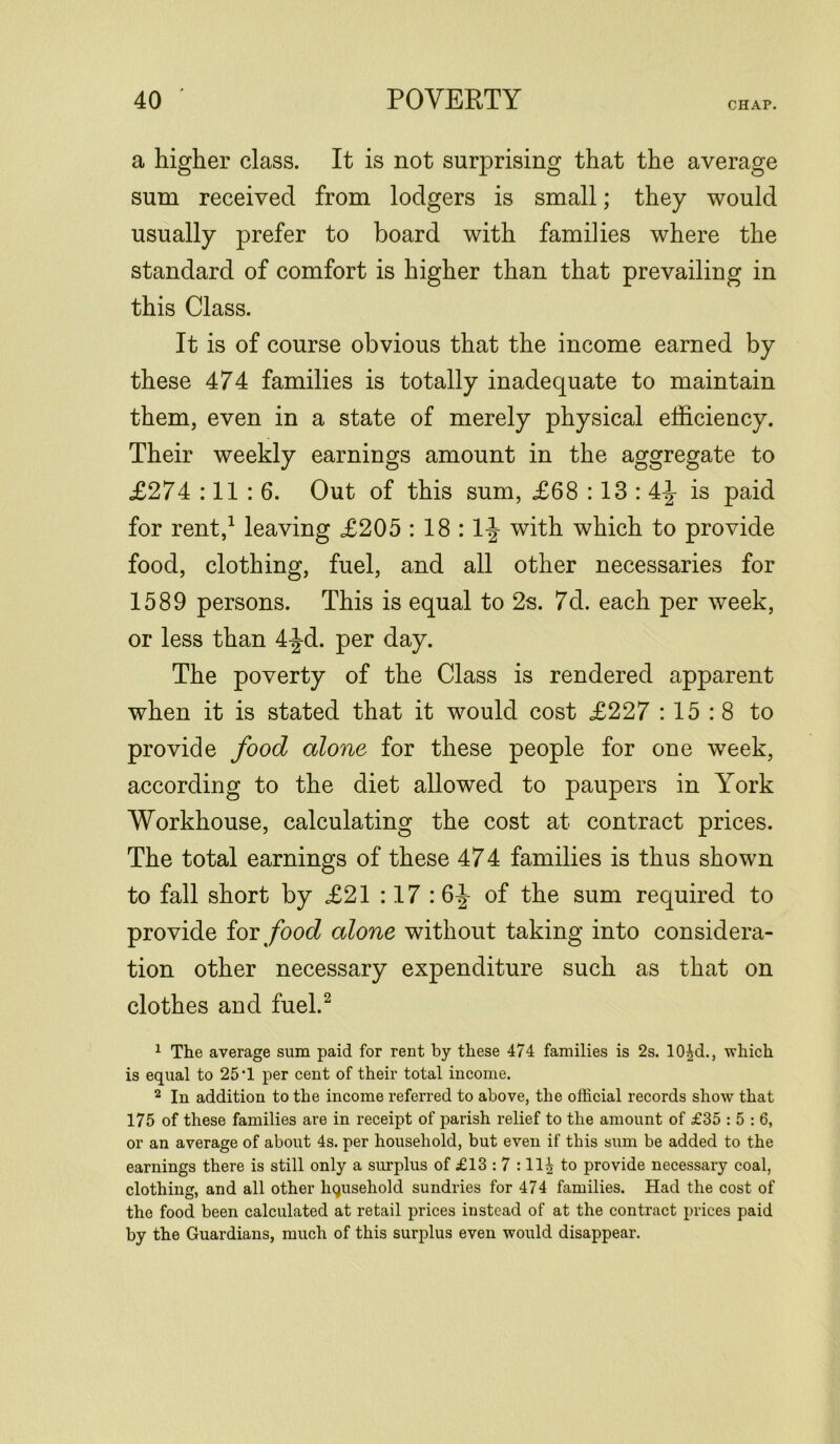 CHAP. a higher class. It is not surprising that the average sum received from lodgers is small; they would usually prefer to board with families where the standard of comfort is higher than that prevailing in this Class. It is of course obvious that the income earned by these 474 families is totally inadequate to maintain them, even in a state of merely physical efficiency. Their weekly earnings amount in the aggregate to £274 :11 : 6. Out of this sum, £68:13:4^- is paid for rent,1 leaving £205 : 18 : 1^ with which to provide food, clothing, fuel, and all other necessaries for 1589 persons. This is equal to 2s. 7d. each per week, or less than 4-J-d. per day. The poverty of the Class is rendered apparent when it is stated that it would cost £227 : 15 : 8 to provide food alone for these people for one week, according to the diet allowed to paupers in York Workhouse, calculating the cost at contract prices. The total earnings of these 474 families is thus shown to fall short by £21 :17 : 6^- of the sum required to provide for food alone without taking into considera- tion other necessary expenditure such as that on clothes and fuel.2 1 The average sum paid for rent by these 474 families is 2s. 10|d., which is equal to 25-1 per cent of their total income. 2 In addition to the income referred to above, the official records show that 175 of these families are in receipt of parish relief to the amount of £35 : 5 : 6, or an average of about 4s. per household, but even if this sum be added to the earnings there is still only a surplus of £13 : 7 :11^ to provide necessary coal, clothing, and all other household sundries for 474 families. Had the cost of the food been calculated at retail prices instead of at the contract prices paid by the Guardians, much of this surplus even would disappear.