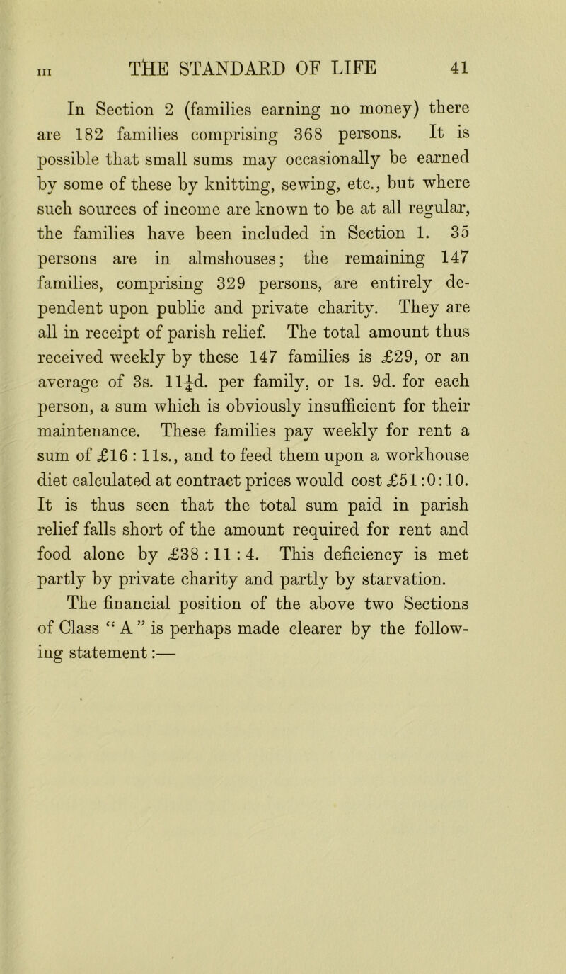 In Section 2 (families earning no money) there are 182 families comprising 368 persons. It is possible that small sums may occasionally be earned by some of these by knitting, sewing, etc., but where such sources of income are known to be at all regular, the families have been included in Section 1. 35 persons are in almshouses; the remaining 147 families, comprising 329 persons, are entirely de- pendent upon public and private charity. They are all in receipt of parish relief. The total amount thus received weekly by these 147 families is £29, or an average of 3s. lljd. per family, or Is. 9d. for each person, a sum which is obviously insufficient for their maintenance. These families pay weekly for rent a sum of £16 : 11s., and to feed them upon a workhouse diet calculated at contract prices would cost £51:0:10. It is thus seen that the total sum paid in parish relief falls short of the amount required for rent and food alone by £38:11:4. This deficiency is met partly by private charity and partly by starvation. The financial position of the above two Sections of Class “ A ” is perhaps made clearer by the follow- ing statement:—