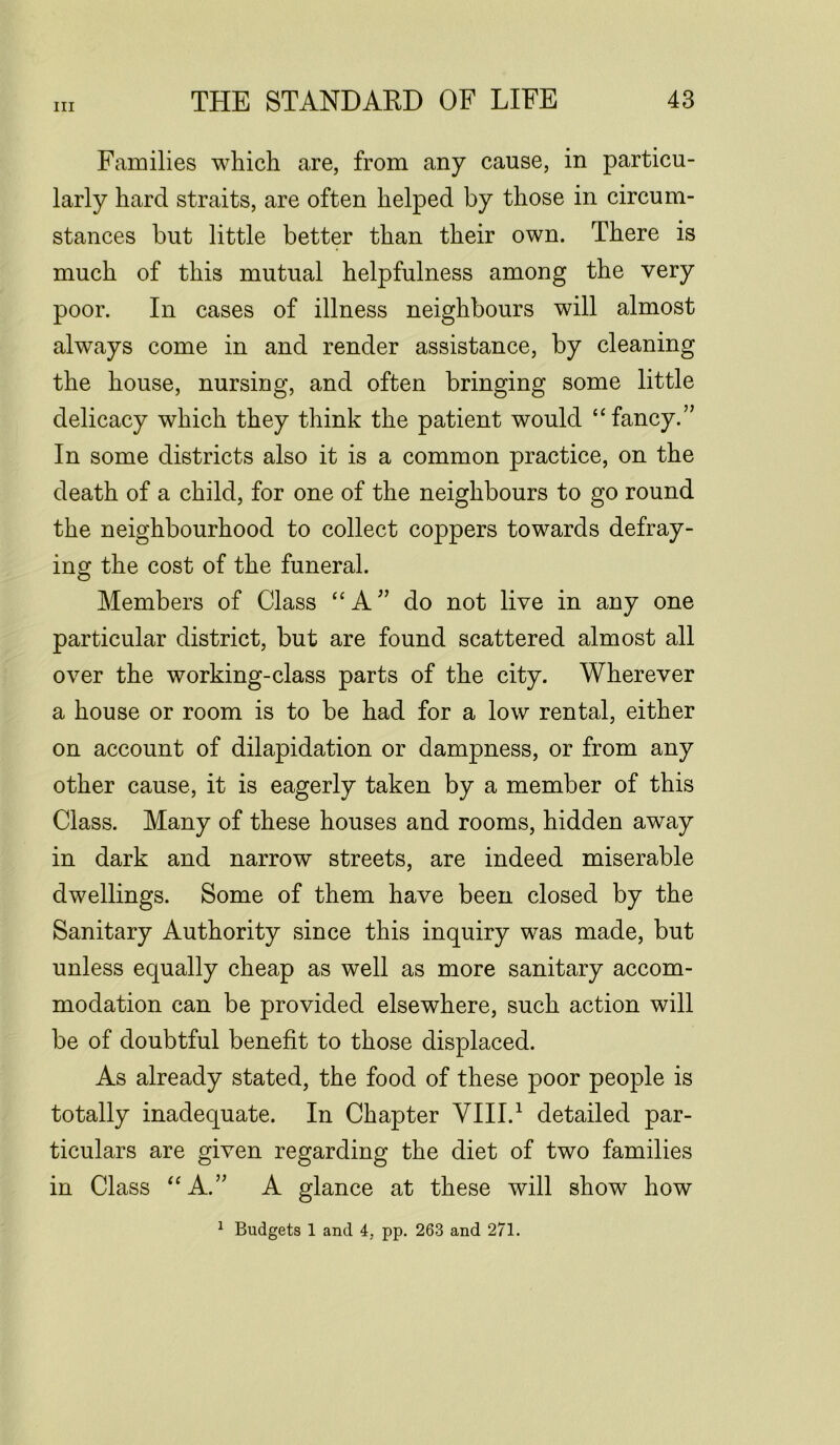 Families which are, from any cause, in particu- larly hard straits, are often helped by those in circum- stances but little better than their own. There is much of this mutual helpfulness among the very poor. In cases of illness neighbours will almost always come in and render assistance, by cleaning the house, nursing, and often bringing some little delicacy which they think the patient would “fancy.” In some districts also it is a common practice, on the death of a child, for one of the neighbours to go round the neighbourhood to collect coppers towards defray- ing the cost of the funeral. Members of Class “A” do not live in any one particular district, but are found scattered almost all over the working-class parts of the city. Wherever a house or room is to be had for a low rental, either on account of dilapidation or dampness, or from any other cause, it is eagerly taken by a member of this Class. Many of these houses and rooms, hidden away in dark and narrow streets, are indeed miserable dwellings. Some of them have been closed by the Sanitary Authority since this inquiry was made, but unless equally cheap as well as more sanitary accom- modation can be provided elsewhere, such action will be of doubtful benefit to those displaced. As already stated, the food of these poor people is totally inadequate. In Chapter VIII.1 detailed par- ticulars are given regarding the diet of two families in Class “A.” A glance at these will show how 1 Budgets 1 and 4, pp. 263 and 271.