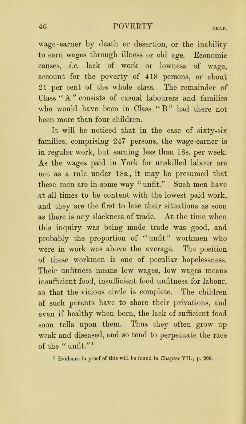 CHAP. wage-earner by death or desertion, or the inability to earn wages through illness or old age. Economic causes, i.e. lack of work or lowness of wa^e, account for the poverty of 418 persons, or about 21 per cent of the whole class. The remainder of Class “ A ” consists of casual labourers and families who would have been in Class “ B ” had there not been more than four children. It will be noticed that in the case of sixty-six families, comprising 247 persons, the wage-earner is in regular work, but earning less than 18s. per week. As the wages paid in York for unskilled labour are not as a rule under 18s., it may be presumed that these men are in some way “ unfit.” Such men have at all times to be content with the lowest paid work, and they are the first to lose their situations as soon as there is any slackness of trade. At the time when this inquiry was being made trade was good, and probably the proportion of “unfit” workmen who were in work was above the average. The position of these workmen is one of peculiar hopelessness. Their unfitness means low wages, low wrages means insufficient food, insufficient food unfitness for labour, so that the vicious circle is complete. The children of such parents have to share their privations, and even if healthy when born, the lack of sufficient food soon tells upon them. Thus they often grow up weak and diseased, and so tend to perpetuate the race of the “ unfit.” 1 1 Evidence in proof of this will be found in Chapter VII., p. 209.