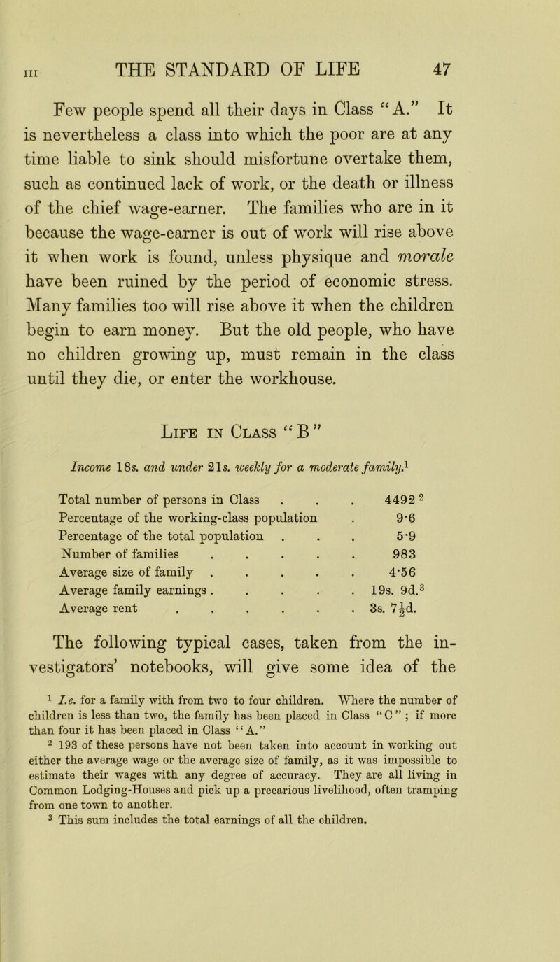 Few people spend all their clays in Class “A.” It is nevertheless a class into which the poor are at any time liable to sink should misfortune overtake them, such as continued lack of work, or the death or illness of the chief was;e-earner. The families who are in it because the wage-earner is out of work will rise above it when work is found, unless physique and morale have been ruined by the period of economic stress. Many families too will rise above it when the children begin to earn money. But the old people, who have no children growing up, must remain in the class until they die, or enter the workhouse. Life in Class “B” Income 18s. and under 21s. weekly for a moderate family} Total number of persons in Class . . . 4492 2 Percentage of the working-class population . 9-6 Percentage of the total population . . . 5*9 Number of families ..... 983 Average size of family . . . . . 4'56 Average family earnings. . . . .19s. 9d.3 Average rent . . . . . .3s. 7^d. The following typical cases, taken from the in- vestigators’ notebooks, will give some idea of the 1 I.e. for a family with from two to four children. Where the number of children is less than two, the family has been placed in Class “C ” ; if more than four it has been placed in Class “A.” 2 193 of these persons have not been taken into account in working out either the average wage or the average size of family, as it was impossible to estimate their wages with any degree of accuracy. They are all living in Common Lodging-Houses and pick up a precarious livelihood, often tramping from one town to another. 3 This sum includes the total earnings of all the children.