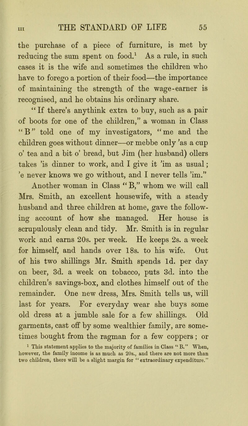 the purchase of a piece of furniture, is met by reducing the sum spent on food.1 As a rule, in such cases it is the wife and sometimes the children who have to forego a portion of their food—the importance of maintaining the strength of the wage-earner is recognised, and he obtains his ordinary share. “ If there’s anythink extra to buy, such as a pair of boots for one of the children,” a woman in Class “B” told one of my investigators, “me and the children goes without dinner—or mebbe only ’as a cup o’ tea and a bit o’ bread, but Jim (her husband) oilers takes ’is dinner to work, and I give it ’im as usual; ’e never knows we go without, and I never tells ’im.” Another woman in Class “ B,” whom we will call Mrs. Smith, an excellent housewife, with a steady husband and three children at home, gave the follow- ing account of how she managed. Her house is scrupulously clean and tidy. Mr. Smith is in regular work and earns 20s. per week. He keeps 2s. a week for himself, and hands over 18s. to his wife. Out of his two shillings Mr. Smith spends Id. per day on beer, 3d. a week on tobacco, puts 3d. into the children’s savings-box, and clothes himself out of the remainder. One new dress, Mrs. Smith tells us, will last for years. For everyday wear she buys some old dress at a jumble sale for a few shillings. Old garments, cast off by some wealthier family, are some- times bought from the ragman for a few coppers; or 1 This statement applies to the majority of families in Class “ B.” When, however, the family income is as much as 20s., and there are not more than two children, there will be a slight margin for “ extraordinary expenditure.”