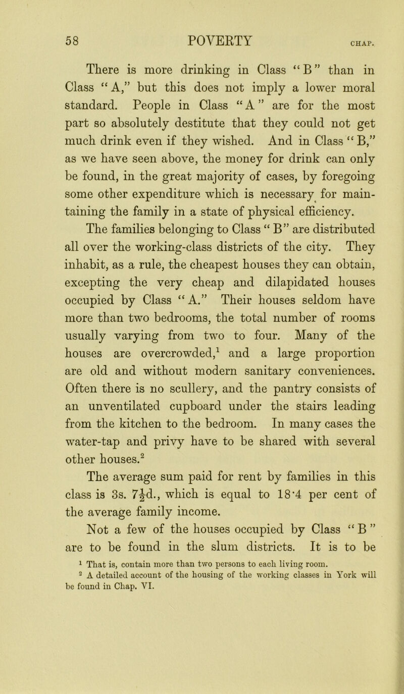 CHAP. There is more drinking in Class “ B ” than in Class “ A,” but this does not imply a lower moral standard. People in Class “ A ” are for the most part so absolutely destitute that they could not get much drink even if they wished. And in Class “ B,” as we have seen above, the money for drink can only be found, in the great majority of cases, by foregoing some other expenditure which is necessary for main- taining the family in a state of physical efficiency. The families belonging to Class “ B” are distributed all over the working-class districts of the city. They inhabit, as a rule, the cheapest houses they can obtain, excepting the very cheap and dilapidated houses occupied by Class “A.” Their houses seldom have more than two bedrooms, the total number of rooms usually varying from two to four. Many of the houses are overcrowded,1 and a large proportion are old and without modern sanitary conveniences. Often there is no scullery, and the pantry consists of an unventilated cupboard under the stairs leading from the kitchen to the bedroom. In many cases the water-tap and privy have to be shared with several other houses.2 The average sum paid for rent by families in this class is 3s. 7|-d., which is equal to 18'4 per cent of the average family income. Not a few of the houses occupied by Class “ B ” are to be found in the slum districts. It is to be 1 That is, contain more than two persons to each living room. 2 A detailed account of the housing of the working classes in York will be found in Chap. VI.