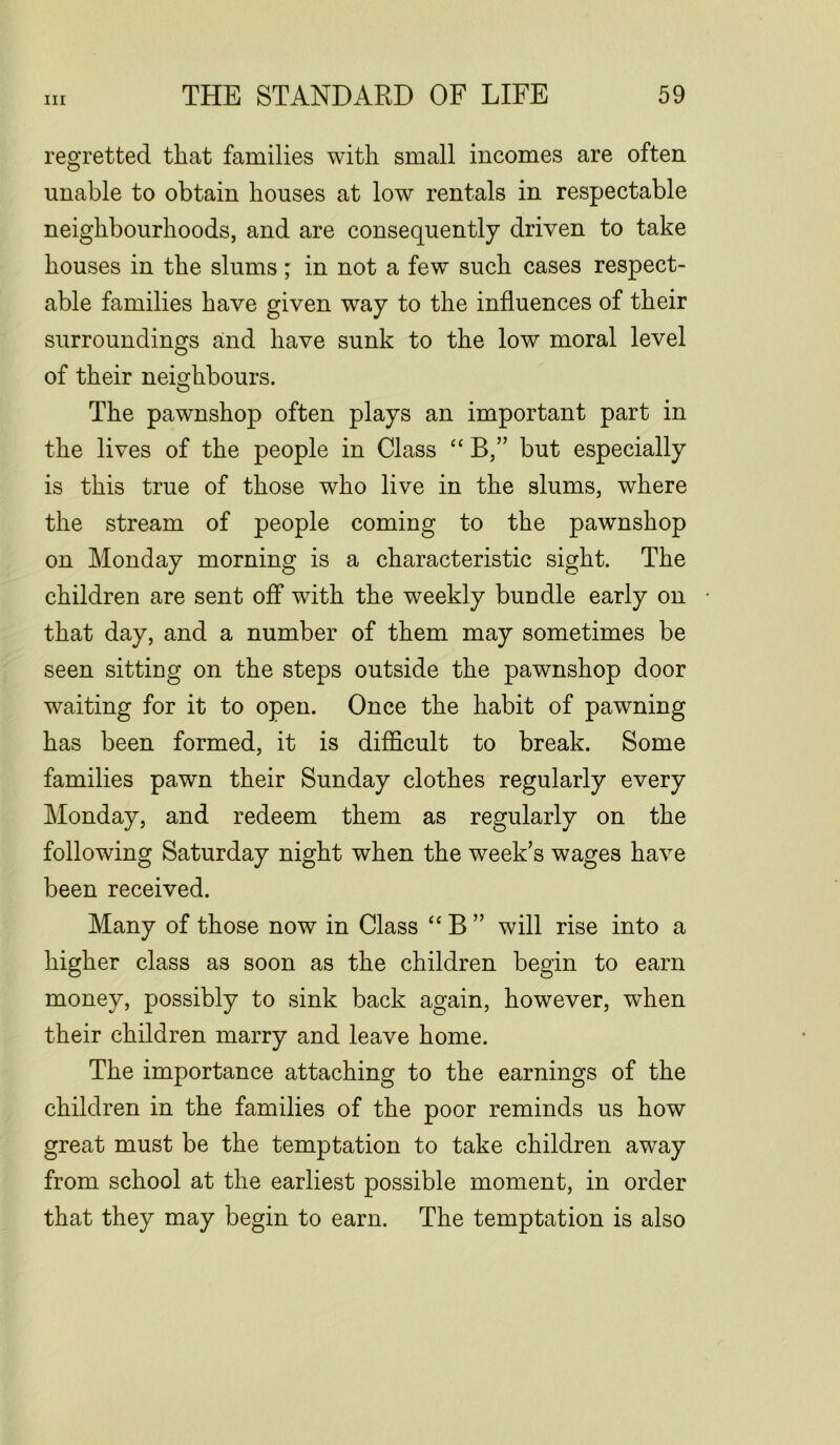 regretted that families with small incomes are often unable to obtain houses at low rentals in respectable neighbourhoods, and are consequently driven to take houses in the slums; in not a few such cases respect- able families have given way to the influences of their surroundings and have sunk to the low moral level of their neighbours. The pawnshop often plays an important part in the lives of the people in Class “ B,” but especially is this true of those who live in the slums, where the stream of people coming to the pawnshop on Monday morning is a characteristic sight. The children are sent off with the weekly bundle early on that day, and a number of them may sometimes be seen sitting on the steps outside the pawnshop door waiting for it to open. Once the habit of pawning has been formed, it is difficult to break. Some families pawn their Sunday clothes regularly every Monday, and redeem them as regularly on the following Saturday night when the week’s wages have been received. Many of those now in Class “ B ” will rise into a higher class as soon as the children begin to earn money, possibly to sink back again, however, wffien their children marry and leave home. The importance attaching to the earnings of the children in the families of the poor reminds us how great must be the temptation to take children away from school at the earliest possible moment, in order that they may begin to earn. The temptation is also