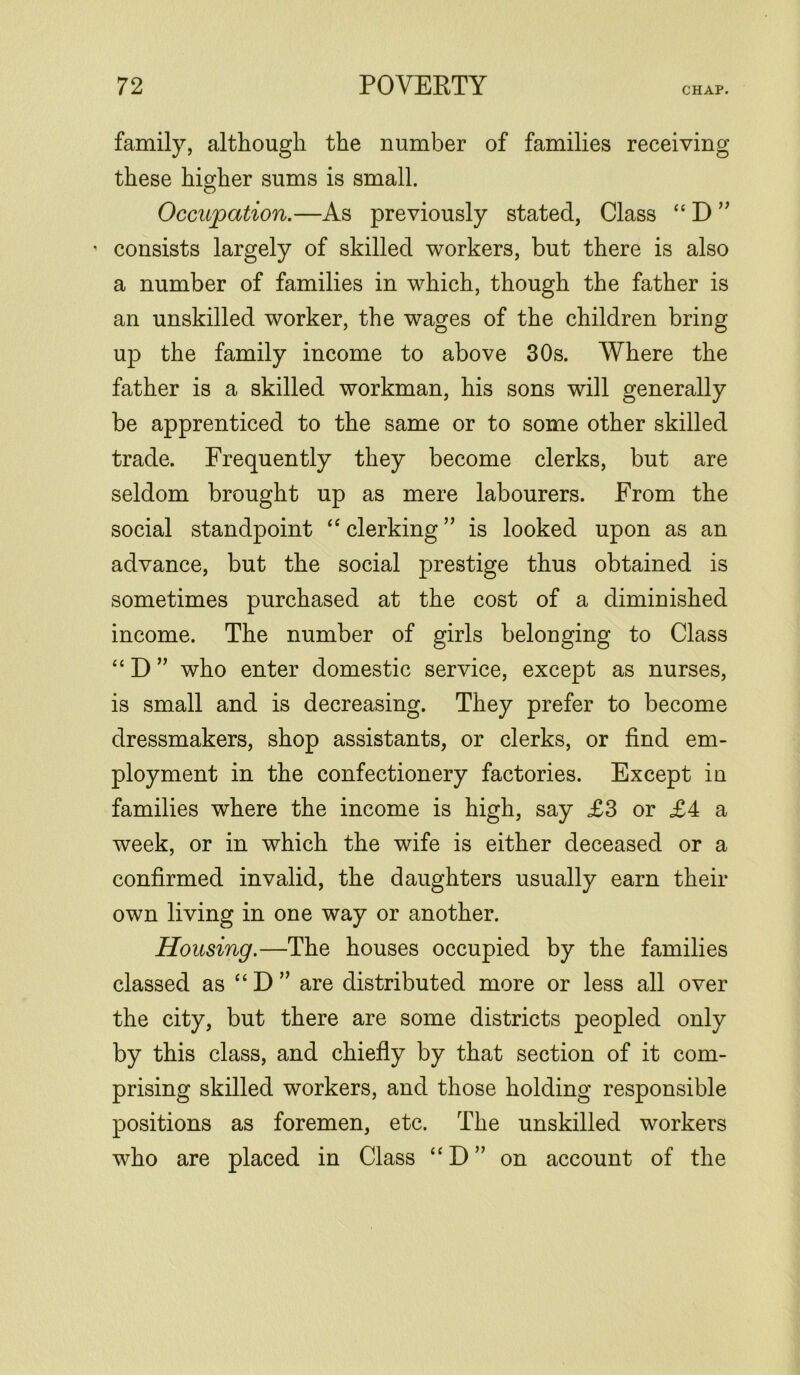 family, although the number of families receiving these higher sums is small. Occupation.—As previously stated, Class “ D ” ' consists largely of skilled workers, but there is also a number of families in which, though the father is an unskilled worker, the wages of the children bring up the family income to above 30s. Where the father is a skilled workman, his sons will generally be apprenticed to the same or to some other skilled trade. Frequently they become clerks, but are seldom brought up as mere labourers. From the social standpoint “ clerking ” is looked upon as an advance, but the social prestige thus obtained is sometimes purchased at the cost of a diminished income. The number of girls belonging to Class “ D ” who enter domestic service, except as nurses, is small and is decreasing. They prefer to become dressmakers, shop assistants, or clerks, or find em- ployment in the confectionery factories. Except in families where the income is high, say £3 or £4 a week, or in which the wife is either deceased or a confirmed invalid, the daughters usually earn their own living in one way or another. Housing.—The houses occupied by the families classed as “ D ” are distributed more or less all over the city, but there are some districts peopled only by this class, and chiefly by that section of it com- prising skilled workers, and those holding responsible positions as foremen, etc. The unskilled workers who are placed in Class “ D ” on account of the