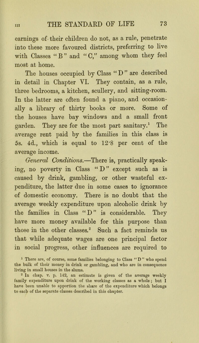 earnings of their children do not, as a rule, penetrate into these more favoured districts, preferring to live with Classes “B” and “ C,” among whom they feel most at home. The houses occupied by Class “ D ” are described in detail in Chapter VI. They contain, as a rule, three bedrooms, a kitchen, scullery, and sitting-room. In the latter are often found a piano, and occasion- ally a library of thirty books or more. Some of the houses have bay windows and a small front garden. They are for the most part sanitary.1 The average rent paid by the families in this class is 5s. 4d., which is equal to 12#8 per cent of the average income. General Conditions.—There is, practically speak- ing, no poverty in Class “ D ” except such as is caused by drink, gambling, or other wasteful ex- penditure, the latter due in some cases to ignorance of domestic economy. There is no doubt that the average weekly expenditure upon alcoholic drink by the families in Class “ D ” is considerable. They have more money available for this purpose than those in the other classes.2 Such a fact reminds us that while adequate wages are one principal factor in social progress, other influences are required to 1 There are, of course, some families belonging to Class “D” who spend the bulk of their money in drink or gambling, and who are in consequence living in small houses in the slums. 2 In chap. v. p. 142, an estimate is given of the average weekly family expenditure upon drink of the working classes as a whole ; but I have been unable to apportion the share of the expenditure which belongs to each of the separate classes described in this chapter.