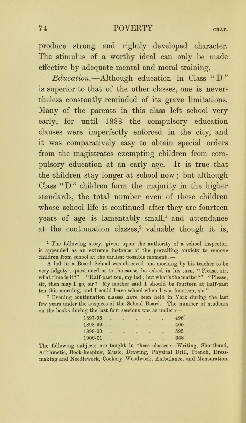 produce strong and rightly developed character. The stimulus of a worthy ideal can only be made effective by adequate mental and moral training. Education.—Although education in Class “ D ” is superior to that of the other classes, one is never- theless constantly reminded of its grave limitations. Many of the parents in this class left school very early, for until 1888 the compulsory education clauses were imperfectly enforced in the city, and it was comparatively easy to obtain special orders from the magistrates exempting children from com- pulsory education at an early age. It is true that the children stay longer at school now; but although Class “D” children form the majority in the higher standards, the total number even of these children whose school life is continued after they are fourteen years of age is lamentably small,1 and attendance at the continuation classes,2 valuable though it is, 1 The following story, given upon the authority of a school inspector, is appended as an extreme instance of the prevailing anxiety to remove children from school at the earliest possible moment:— A lad in a Board School was observed one morning by his teacher to be very fidgety ; questioned as to the cause, he asked in his turn, “ Please, sir, what time is it?” “Half-past ten, my lad; but what’s the matter ?” “Please, sir, then may I go, sir ? My mother said I should be fourteen at half-past ten this morning, and I could leave school when I was fourteen, sir.” 2 Evening continuation classes have been held in York during the last few years under the auspices of the School Board. The number of students on the books during the last four sessions was as under:— 1897- 98 496' 1898- 99 400 1899- 00 595 1900- 01 668 The following subjects are taught in these classes :—Writing, Shorthand, Arithmetic, Book-keeping, Music, Drawing, Physical Drill, French, Dress- making and Needlework, Cookery, Woodwork, Ambulance, and Mensuration.