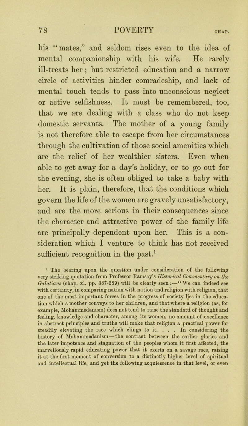 his “ mates,” and seldom rises even to the idea of mental companionship with his wife. He rarely ill-treats her; but restricted education and a narrow circle of activities hinder comradeship, and lack of mental touch tends to pass into unconscious neglect or active selfishness. It must be remembered, too, that we are dealing with a class who do not keep domestic servants. The mother of a young family is not therefore able to escape from her circumstances through the cultivation of those social amenities which are the relief of her wealthier sisters. Even when able to get away for a day’s holiday, or to go out for the evening, she is often obliged to take a baby with her. It is plain, therefore, that the conditions which govern the life of the women are gravely unsatisfactory, and are the more serious in their consequences since the character and attractive power of the family life are principally dependent upon her. This is a con- sideration which I venture to think has not received sufficient recognition in the past.1 1 The bearing upon the question under consideration of the following very striking quotation from Professor Ramsay’s Historical Commentary on the Galatians (chap. xl. pp. 387-389) will be clearly seen:—“We can indeed see with certainty, in comparing nation with nation and religion with religion, that one of the most important forces in the progress of society lies in the educa- tion which a mother conveys to her children, and that where a religion (as, for example, Mohammedanism) does not tend to raise the standard of thought and feeling, knowledge and character, among its women, no amount of excellence in abstract principles and truths will make that religion a practical power for steadily elevating the race which clings to it. . . . In considering the history of Mohammedanism—the contrast between the earlier glories and the later impotence and stagnation of the peoples whom it first affected, the marvellously rapid educating power that it exerts on a savage race, raising it at the first moment of conversion to a distinctly higher level of spiritual and intellectual life, and yet the following acquiescence in that level, or even