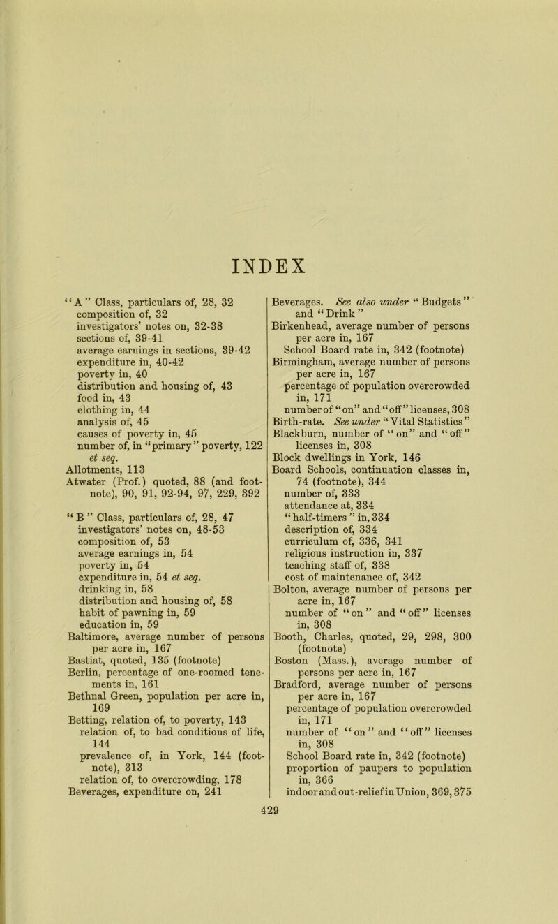 INDEX “A” Class, particulars of, 28, 32 composition of, 32 investigators’ notes on, 32-38 sections of, 39-41 average earnings in sections, 39-42 expenditure in, 40-42 poverty in, 40 distribution and bousing of, 43 food in, 43 clothing in, 44 analysis of, 45 causes of poverty in, 45 number of, in “primary” poverty, 122 et seq. Allotments, 113 Atwater (Prof.) quoted, 88 (and foot- note), 90, 91, 92-94, 97, 229, 392 “ B ” Class, particulars of, 28, 47 investigators’ notes on, 48-53 composition of, 53 average earnings in, 54 poverty in, 54 expenditure in, 54 et seq. drinking in, 58 distribution and housing of, 58 habit of pawning in, 59 education in, 59 Baltimore, average number of persons per acre in, 167 Bastiat, quoted, 135 (footnote) Berlin, percentage of one-roomed tene- ments in, 161 Bethnal Green, population per acre in, 169 Betting, relation of, to poverty, 143 relation of, to bad conditions of life, 144 prevalence of, in York, 144 (foot- note), 313 relation of, to overcrowding, 178 Beverages, expenditure on, 241 Beverages. See also under “Budgets” and “ Drink ” Birkenhead, average number of persons per acre in, 167 School Board rate in, 342 (footnote) Birmingham, average number of persons per acre in, 167 percentage of population overcrowded in, 171 number of “ on” and “off” licenses, 308 Birth-rate. See under “ Vital Statistics ” Blackburn, number of “on” and “off” licenses in, 308 Block dwellings in York, 146 Board Schools, continuation classes in, 74 (footnote), 344 number of, 333 attendance at, 334 “ half-timers ” in, 334 description of, 334 curriculum of, 336, 341 religious instruction in, 337 teaching staff of, 338 cost of maintenance of, 342 Bolton, average number of persons per acre in, 167 number of “on” and “off” licenses in, 308 Booth, Charles, quoted, 29, 298, 300 (footnote) Boston (Mass.), average number of persons per acre in, 167 Bradford, average number of persons per acre in, 167 percentage of population overcrowded in, 171 number of “on” and “off” licenses in, 308 School Board rate in, 342 (footnote) proportion of paupers to population in, 366 indoor and out-reliefin Union, 369,375