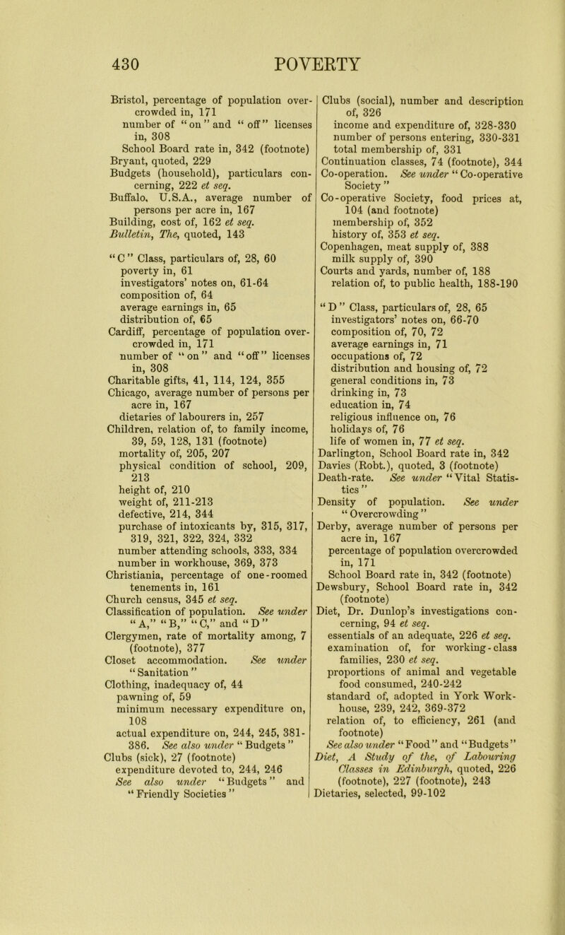 Bristol, percentage of population over- crowded in, 171 number of “on’’and “off” licenses in, 308 School Board rate in, 342 (footnote) Bryant, quoted, 229 Budgets (household), particulars con- cerning, 222 et seq. Buffalo, U.S.A., average number of persons per acre in, 167 Building, cost of, 162 et seq. Bulletin, The, quoted, 143 “C” Class, particulars of, 28, 60 poverty in, 61 investigators’ notes on, 61-64 composition of, 64 average earnings in, 65 distribution of, 65 Cardiff, percentage of population over- crowded in, 171 number of “on” and “off” licenses in, 308 Charitable gifts, 41, 114, 124, 355 Chicago, average number of persons per acre in, 167 dietaries of labourers in, 257 Children, relation of, to family income, 39, 59, 128, 131 (footnote) mortality of, 205, 207 physical condition of school, 209, 213 height of, 210 weight of, 211-213 defective, 214, 344 purchase of intoxicants by, 315, 317, 319, 321, 322, 324, 332 number attending schools, 333, 334 number in workhouse, 369, 373 Christiania, percentage of one-roomed tenements in, 161 Church census, 345 et seq. Classification of population. See under “A,” “B,” “C,” and “D” Clergymen, rate of mortality among, 7 (footnote), 377 Closet accommodation. See under “ Sanitation ” Clothing, inadequacy of, 44 pawning of, 59 minimum necessary expenditure on, 108 actual expenditure on, 244, 245, 381 - 386. See also under “ Budgets ” Clubs (sick), 27 (footnote) expenditure devoted to, 244, 246 See also under “Budgets” and “ Friendly Societies ” Clubs (social), number and description of, 326 income and expenditure of, 328-330 number of persons entering, 330-331 total membership of, 331 Continuation classes, 74 (footnote), 344 Co-operation. See under “ Co-operative Society ” Co-operative Society, food prices at, 104 (and footnote) membership of, 352 history of, 353 et seq. Copenhagen, meat supply of, 388 milk supply of, 390 Courts and yards, number of, 188 relation of, to public health, 188-190 “ D ” Class, particulars of, 28, 65 investigators’ notes on, 66-70 composition of, 70, 72 average earnings in, 71 occupations of, 72 distribution and housing of, 72 general conditions in, 73 drinking in, 73 education in, 74 religious influence on, 76 holidays of, 76 life of women in, 77 et seq. Darlington, School Board rate in, 342 Davies (Robt.), quoted, 3 (footnote) Death-rate. See under “Vital Statis- tics ” Density of population. See under “ Overcrowding ” Derby, average number of persons per acre in, 167 percentage of population overcrowded in, 171 School Board rate in, 342 (footnote) Dewsbury, School Board rate in, 342 (footnote) Diet, Dr. Dunlop’s investigations con- cerning, 94 et seq. essentials of an adequate, 226 et seq. examination of, for working-class families, 230 et seq. proportions of animal and vegetable food consumed, 240-242 standard of, adopted in York Work- house, 239, 242, 369-372 relation of, to efficiency, 261 (and footnote) See also under “ Food ” and “Budgets ” Diet, A Study of the, of Laboui'ing Classes in Edinburgh, quoted, 226 (footnote), 227 (footnote), 243 Dietaries, selected, 99-102