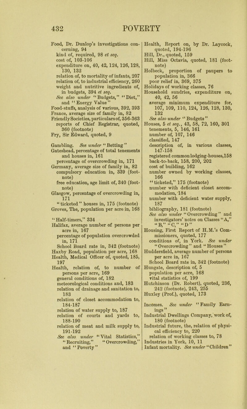 Food, Dr. Dunlop’s investigations con- cerning, 94 kind of, required, 98 et seq. cost of, 103-106 expenditure on, 40, 42, 124, 126,128, 130, 132 relation of, to mortality of infants, 207 relation of, to industrial efficiency, 260 weight and nutritive ingredients of, in budgets, 394 et seq. See also under “Budgets,” “Diet,” and “ Energy Value ” Food-stuffs, analysis of various, 392, 393 France, average size of family in, 82 Friendly Societies, particulars of, 356-363 reports of Chief Registrar, quoted, 360 (footnote) Fry, Sir Edward, quoted, 9 Gambling. See under “Betting” Gateshead, percentage of total tenements and houses in, 161 percentage of overcrowding in, 171 Germany, average size of family in, 82 compulsory education in, 339 (foot- note) free education, age limit of, 340 (foot- note) Glasgow, percentage of overcrowding in, 171 “ticketed” houses in, 175 (footnote) Groves, The, population per acre in, 168 “Half-timers,” 334 Halifax, average number of persons per acre in, 167 percentage of population overcrowded in, 171 School Board rate in, 342 (footnote) Haxby Road, population per acre, 168 Health, Medical Officer of, quoted, 185, 197 Health, relation of, to number of persons per acre, 169 general conditions of, 182 meteorological conditions and, 183 relation of drainage and sanitation to, 183 relation of closet accommodation to, 184-187 relation of water supply to, 187 relation of courts and yards to, 188-190 relation of meat and milk supply to, 191-192 See also under “ Vital Statistics,” “ Recruiting,” “ Overcrowding,” and “Poverty” Health, Report on, by Dr. Laycock, quoted, 194-196 Hill, Dr., quoted, 159 Hill, Miss Octavia, quoted, 181 (foot- note) Holbeck, proportion of paupers to population in, 366 poor relief in, 369, 375 Holidays of working classes, 76 Household sundries, expenditure on, 40, 42, 56 average minimum expenditure for, 107, 109, 110, 124, 126, 128, 130, 132 See also under “ Budgets ” Houses, 5 et seq., 43, 58, 72, 160, 301 tenements, 5, 146, 161 number of, 107, 146 classified, 147 description of, in various classes, 147-158 registered common lodging-houses, 158 back-to-back, 158, 200, 202 cost of building, 162 number owned by working classes, 166 “ticketed,” 175 (footnote) number with deficient closet accom- modation, 184 number with deficient water supply, 187 bibliography, 181 (footnote) See also under “ Overcrowding ” and investigators’ notes on Classes “A,” “B,” “C,” “D” Housing, First Report of H.M.’s Com- missioners, quoted, 177 conditions of, in York. See under “Overcrowding” and “Houses” Huddersfield, average number of persons per acre in, 167 School Board rate in, 342 (footnote) Hungate, description of, 5 population per acre, 168 vital statistics of, 199 Hutchinson (Dr. Robert), quoted, 236, 242 (footnote), 243, 255 Huxley (Prof.), quoted, 173 Incomes. See under “Family Earn- ings ” Industrial Dwellings Company, work of, 180 (footnote) Industrial future, the, relation of physi- cal efficiency to, 220 relation of working classes to, 78 Industries in York, 10, 11 Infant mortality. See under “Children”