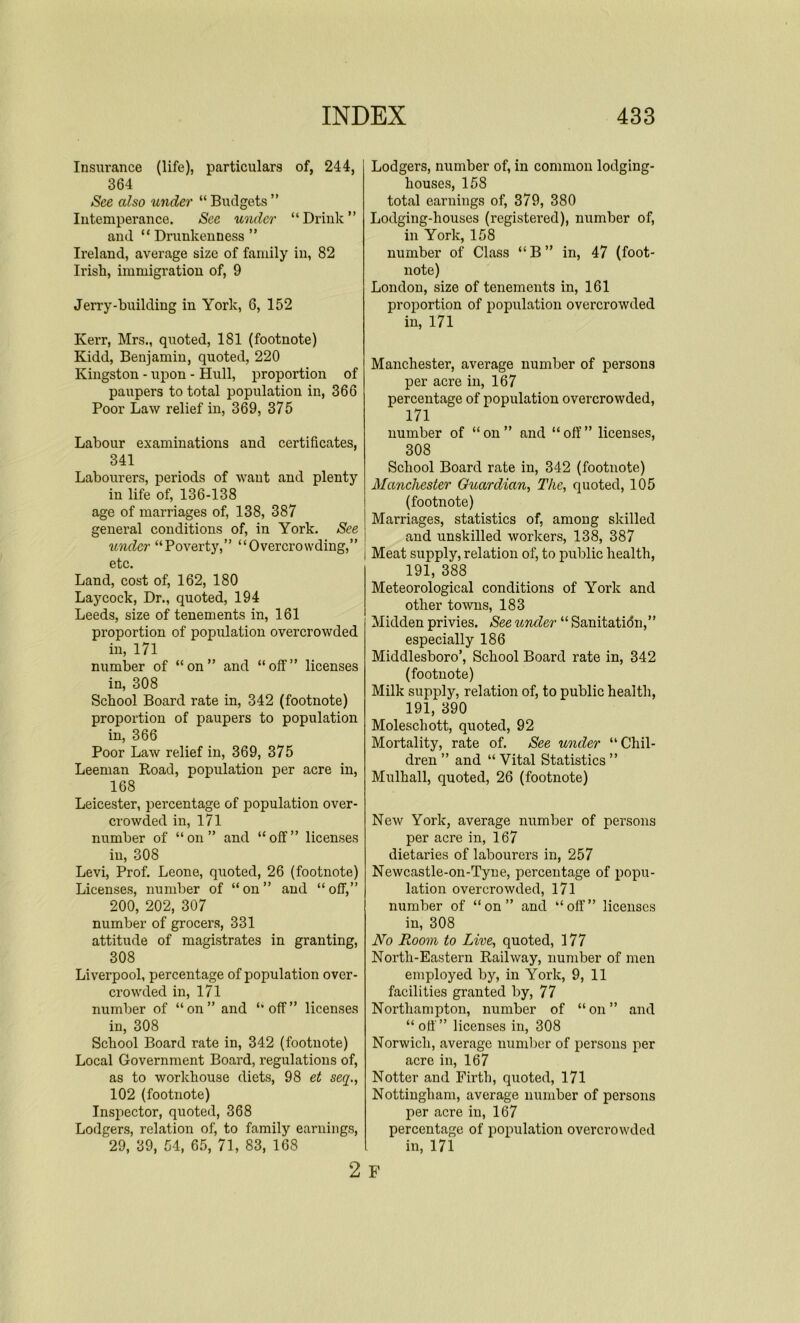 Insurance (life), particulars of, 244, 364 See also under “Budgets” Intemperance. See under “Drink” and “ Drunkenness ” Ireland, average size of family in, 82 Irish, immigration of, 9 Jerry-building in York, 6, 152 Kerr, Mrs., quoted, 181 (footnote) Kidd, Benjamin, quoted, 220 Kingston - upon - Hull, proportion of paupers to total population in, 366 Poor Law relief in, 369, 375 Labour examinations and certificates, 341 Labourers, periods of waut and plenty in life of, 136-138 age of marriages of, 138, 387 general conditions of, in York. See under “Poverty,” “Overcrowding,” etc. Land, cost of, 162, 180 Laycock, Dr., quoted, 194 Leeds, size of tenements in, 161 proportion of population overcrowded in, 171 number of “on” and “off1” licenses in, 308 School Board rate in, 342 (footnote) proportion of paupers to population in, 366 Poor Law relief in, 369, 375 Leeman Road, population per acre in, 168 Leicester, percentage of population over- crowded in, 171 number of “on” and “off” licenses iu, 308 Levi, Prof. Leone, quoted, 26 (footnote) Licenses, number of “on” and “off,” 200, 202, 307 number of grocers, 331 attitude of magistrates in granting, 308 Liverpool, percentage of population over- crowded in, 171 number of “on” and “off” licenses in, 308 School Board rate in, 342 (footnote) Local Government Board, regulations of, as to workhouse diets, 98 et seq., 102 (footnote) Inspector, quoted, 368 Lodgers, relation of, to family earnings, 29, 39, 54, 65, 71, 83, 168 Lodgers, number of, in common lodging- houses, 158 total earnings of, 379, 380 Lodging-houses (registered), number of, in York, 158 number of Class “ B ” in, 47 (foot- note) London, size of tenements in, 161 proportion of population overcrowded in, 171 Manchester, average number of persons per acre in, 167 percentage of population overcrowded, 171 number of “on” and “off” licenses, 308 School Board rate in, 342 (footnote) Manchester Guardian, The, quoted, 105 (footnote) Marriages, statistics of, among skilled and unskilled workers, 138, 387 i Meat supply, relation of, to public health, 191, 388 Meteorological conditions of York and other towns, 183 Midden privies. See under “ Sanitatidn,” especially 186 Middlesboro’, School Board rate in, 342 (footnote) Milk supply, relation of, to public health, 191, 390 Moleschott, quoted, 92 Mortality, rate of. See under “Chil- dren ” and “ Vital Statistics ” Mulhall, quoted, 26 (footnote) New York, average number of persons per acre in, 167 dietaries of labourers in, 257 Newcastle-on-Tyne, percentage of popu- lation overcrowded, 171 number of “on” and “off” licenses in, 308 No Room to Live, quoted, 177 North-Eastern Railway, number of men employed by, in York, 9, 11 facilities granted by, 77 Northampton, number of “on” and “off” licenses in, 308 Norwich, average number of persons per acre in, 167 Notter and Firth, quoted, 171 Nottingham, average number of persons per acre in, 167 percentage of population overcrowded in, 171