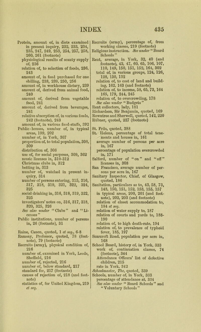 Protein, amount of, in diets examined in present inquiry, 232, 233, 234, 235, 247, 249, 253, 254, 257, 258, 260, 261 (footnote) physiological results of scanty supply of, 236 relation of, to selection of foods, 236, 243 amount of, in food purchased for one shilling, 238, 239, 250, 256 amount of, in workhouse dietary, 239 amount of, derived from animal food, 240 amount of, derived from vegetable food, 241 amount of, derived from beverages, 241 relative absorption of, in various foods, 242 (footnote), 243 amount of, in various food-stuffs, 392 Public-houses, number of, in typical areas, 199, 202 number of, in York, 307 proportion of, to total population, 308, 309 distribution of, 308 use of, for social purposes, 309, 362 music licenses in, 310-312 Christmas clubs in, 312 betting in, 313 number of, watched in present in- quiry, 314 number of persons entering, 315, 316, 317, 318, 319, 321, 322, 324, 325 social drinking in, 316, 318, 319, 322, 325 investigators’notes on, 316, 317, 318, 320, 325, 326 Sec also under “Clubs” and “Li- censes ” Public institutions, number of persons in, 26 (footnote), 31 Raine, Canon, quoted, 1 et seq6-8 Ramsay, Professor, quoted, 78 (foot- note), 79 (footnote) Recruits (army), phvsical condition of, 216 number of, examined in York, Leeds, Sheffield, 216 number of, rejected, 216 number of, below standard, 217 standard for, 217 (footnote) causes of rejection of, 218 (and foot- note) statistics of, for United Kingdom, 219 et seq. Recruits (army), percentage of, from working classes, 219 (footnote) Religious instruction. See under “ Board Schools ” Rent, average, in York, 32, 40 (and footnote), 42, 47, 60, 65, 106, 107, 110, 149, 150, 151, 152, 164, 302 total of, in various groups, 124, 126, 128, 130, 132 relation of, to cost of land and build- ing, 162, 163 (and footnote) relation of, to income, 58, 65, 73, 164 165, 179, 244, 245 relation of, to overcrowding, 178 See also under “ Budgets ” Rent collectors, lady, 181 Richardson, Sir Benjamin, quoted, 169 Rowntree and Sherwell, quoted, 142, 220 Riibner, quoted, 227 (footnote) St. Friis, quoted, 388 St. Plelens, percentage of total tene- ments and houses in, 161 average number of persons per acre in, 167 percentage of population overcrowded in, 171 Salford, number of “on” and “off” licenses in, 308 San Francisco, average number of per- sons per acre in, 167 Sanitary inspector, Chief, of Glasgow, quoted, 186 Sanitation, particulars as to, 43, 58, 73, 148, 150, 151, 152, 153, 155, 157 in typical areas, 200, 201 (and foot- note), 202, 203 (and footuote) relation of closet accommodation to, 184 et seq. relation of water supply to, 187 relation of courts and yards to, 188- 190 relation of, to high death-rate, 194 relation of, to prevalence of typhoid fever, 185, 197 Scarcroft Road, population per acre in, 168 School Board, history of, in York, 333 work of, continuation classes, 74 (footnote), 344 Attendance Officers’ list of defective children, 215 rate in York, 342 Schoolmaster, The, quoted, 339 Schools, number of, in York, 333 percentage of attendance at, 334 See also under “ Board Schools ” and “Voluntary Schools”