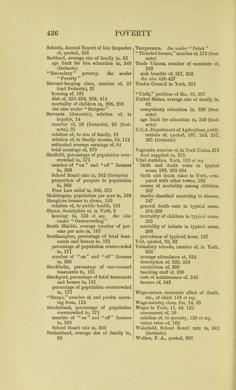 Schools, Annual Report of late Inspector of, quoted, 334 Scotland, average size of family in, 82 age limit for free education in, 340 (footnote) “Secondary” poverty. See under “Poverty” Servant-keeping class, number of, 28 (and footnote), 31 housing of, 161 diet of, 251-256, 259, 414 mortality of children in, 206, 208 See cdso under “ Budgets ” Servants (domestic), relation of, to inquiry, 14 number of, 26 (footnote), 28 (foot- note), 31 relation of,, to size of family, 81 relation of, to family income, 84, 112 estimated average earnings of, 84 total earnings of, 379 Sheffield, percentage of population over- crowded in, 171 number of “on” and “oft'” licenses in, 308 School Board rate in, 342 (footnote) proportion of paupers to population in, 366 Poor Law relief in, 369, 375 Skeldergate, population per acre in, 168 Slaughter-houses in slums, 153 relation of, to public health, 191 Slums, description of, in York, 5 housing in, 153 et seq. See cdso under “ Overcrowding ” South Shields, average number of per- sons per acre in, 167 Southampton, percentage of total tene- ments and houses in, 161 percentage of population overcrowded in, 171 number of “on” and “off” licenses in, 308 Stockholm, percentage of one-roomed tenements in, 161 Stockport, percentage of total tenements and houses in, 161 percentage of population overcrowded in, 171 “Strays,” number of, and profits accru- ing from, 113 Sunderland, percentage of population overcrowded in, 171 number of “on” and “off'” licenses in, 30S School Board rate iu, 342 Switzerland, average size of family in, 82 Temperance. See under “ Drink ” “ Ticketed houses,” number of, 175 (foot- note) Trade Unions, number of members of, 350 sick benefits of, 357, 358 See cdso 420-427 Trades Council in York, 351 “Unfit,” problem of the, 4G, 367 United States, average size of family in, 82 compulsory education in, 339 (foot- note) age limit for education in, 340 (foot- note) U.S.A. Department of Agriculture, publi- cations of, quoted, 167, 243, 257, 261 (footnote) Vagrants, number of, in York Union, 373 food supplied to, 375 Vital statistics, York, 192 et secq. birth and death rates in typical areas, 199, 202-204 birth and death rates in York, com- pared with other towns, 193 causes of mortality among children, 207 deaths classified according to disease, 197 general death-rate in typical areas, 204-208 mortality of children in typical areas, 205 mortality of infants in typical areas, 206 prevalence of typhoid fever, 197 Voit, quoted, 92, 93 Voluntary schools, number of, in York, 333 average attendance at, 334 description of, 335, 336 curriculum of, 338 teaching staff of, 339 cost of maintenance of, 343 income of, 343 Wage-earner, economic effect of death, etc., of chief, 119 et seq. Wage-earning class, the, 14, S5 Wages in York, 11, 46, 132 assessment of, 26 relation of, to poverty, 120 et seq. union rates of, 162 Wakefield, School Board rate in, 342 (footnote) Walker, F. A., quoted, 260