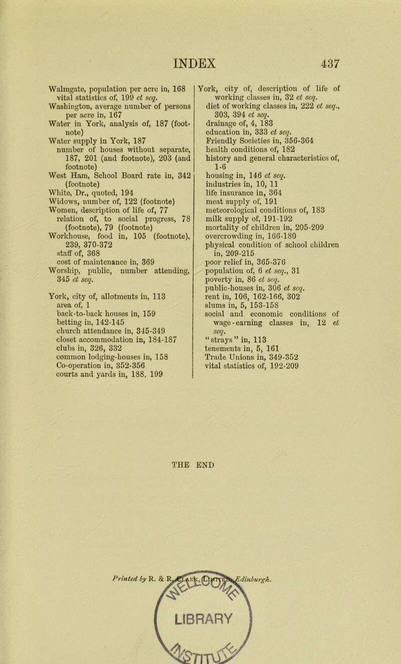 Walmgate, population per acre in, 168 vital statistics of, 199 et seq. Washington, average number of persons per acre in, 167 Water in York, analysis of, 187 (foot- note) Water supply in York, 187 number of houses without separate, 187, 201 (and footnote), 203 (and footnote) West Ham, School Board rate in, 342 (footnote) White, Dr., quoted, 194 Widows, number of, 122 (footnote) Women, description of life of, 77 relation of, to social progress, 78 (footnote), 79 (footnote) Workhouse, food in, 105 (footnote), 239, 370-372 staff of, 368 cost of maintenance in, 369 Worship, public, number attending, 345 et seq. York, city of, allotments in, 113 area of, 1 back-to-back houses in, 159 betting in, 142-145 church attendance in, 345-349 closet accommodation in, 184-187 clubs in, 326, 332 common lodging-houses in, 158 Co-operation in, 352-356 courts and yards in, 188, 199 York, city of, description of life of working classes in, 32 et seq. diet of working classes in, 222 et seq., 303, 394 et seq. drainage of, 4, 183 education in, 333 et seq. Friendly Societies in, 356-364 health conditions of, 182 history and general characteristics of, 1-6 housing in, 146 et seq. industries in, 10, 11 life insurance in, 364 meat supply of, 191 meteorological conditions of, 183 milk supply of, 191-192 mortality of children in, 205-209 overcrowding in, 166-180 physical condition of school children in, 209-215 poor relief in, 365-376 population of, 6 et seq., 31 poverty in, 86 et seq. public-houses in, 306 et seq. rent in, 106, 162-166, 302 slums in, 5, 153-158 social and economic conditions of wage-earning classes in, 12 et seq. “strays ” in, 113 tenements in, 5, 161 Trade Unions in, 349-352 vital statistics of, 192-209 THE END Printed by R. & R