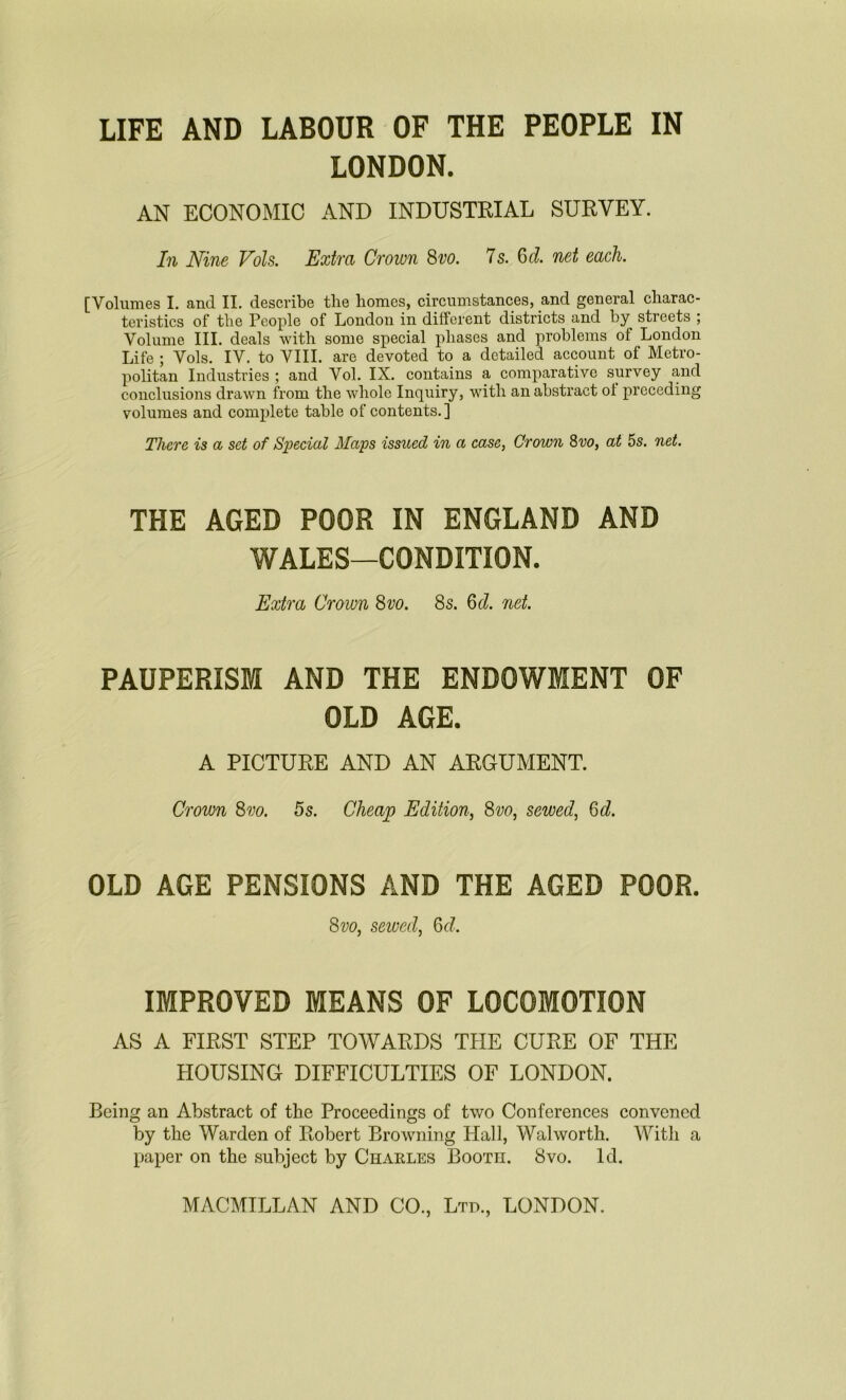 LIFE AND LABOUR OF THE PEOPLE IN LONDON. AN ECONOMIC AND INDUSTRIAL SURVEY. In Nine Vols. Extra Crown 8vo. 7 s. 6 d. net each. [Volumes I. and II. describe the homes, circumstances, and general charac- teristics of the People of London in different districts and by streets ; Volume III. deals with some special phases and problems of London Life ; Vols. IV. to VIII. are devoted to a detailed account of Metro- politan Industries ; and Vol. IX. contains a comparative survey and conclusions drawn from the whole Inquiry, with an abstract of preceding volumes and complete table of contents.] There is a set of Special Maps issued in a case, Crown 8vo, at 5s. net. THE AGED POOR IN ENGLAND AND WALES—CONDITION. Extra Crown 8vo. 8s. 6cl. net. PAUPERISM AND THE ENDOWMENT OF OLD AGE. A PICTURE AND AN ARGUMENT. Crown 8vo. 5s. Cheap Edition, 8vo, sewed, 6d. OLD AGE PENSIONS AND THE AGED POOR. 8vo, sewed, Qd. IMPROVED MEANS OF LOCOMOTION AS A FIRST STEP TOWARDS THE CURE OF THE HOUSING DIFFICULTIES OF LONDON. Being an Abstract of the Proceedings of two Conferences convened by the Warden of Robert Browning Hall, Walworth. With a paper on the subject by Charles Booth. 8vo. Id.