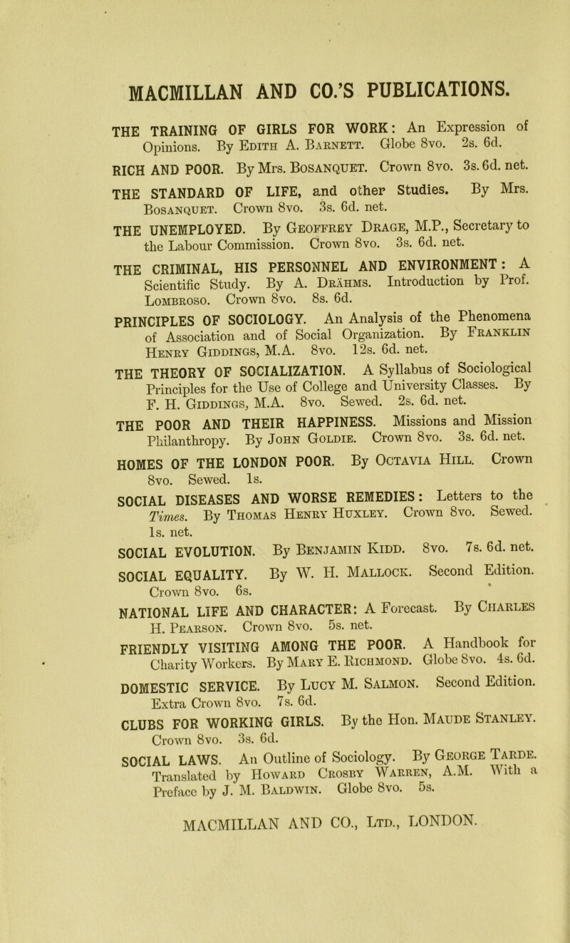 THE TRAINING OF GIRLS FOR WORK: An Expression of Opinions. By Edith A. Barnett. Globe 8vo. 2s. 6cl. RICH AND POOR. By Mrs. Bosanquet. Crown 8vo. 3s. 6d. net. THE STANDARD OF LIFE, and other Studies. By Mrs. Bosanquet. Crown 8vo. 3s. 6d. net. THE UNEMPLOYED. By Geoffrey Drage, M.P., Secretary to the Labour Commission. Crown 8vo. 3s. 6d. net. THE CRIMINAL, HIS PERSONNEL AND ENVIRONMENT: A Scientific Study. By A. Drahms. Introduction by Prof. Lombroso. Crown 8vo. 8s. 6d. PRINCIPLES OF SOCIOLOGY. An Analysis of the Phenomena of Association and of Social Organization. By Franklin Henry Giddings, M.A. 8vo. 12s. 6d. net. THE THEORY OF SOCIALIZATION. A Syllabus of Sociological Principles for the Use of College and University Classes. By F. H. Giddings, M.A. 8vo. Sewed. 2s. 6d. net. THE POOR AND THEIR HAPPINESS. Missions and Mission Philanthropy. By John Goldie. Crown 8vo. 3s. 6d. net. HOMES OF THE LONDON POOR. By Octavia Hill. Crown 8 vo. Sewed. Is. SOCIAL DISEASES AND WORSE REMEDIES: Letters to the Times. By Thomas Henry Huxley. Crown 8vo. Sewed. Is. net. SOCIAL EVOLUTION. By Benjamin Kidd. 8vo. 7 s. 6d. net. SOCIAL EQUALITY. By W. H. Mallock. Second Edition. Crown 8vo. 6s. NATIONAL LIFE AND CHARACTER: A Forecast. By Charles H. Pearson. Crown 8vo. 5s. net. FRIENDLY VISITING AMONG THE POOR. A Handbook for Charity Workers. By Mary E. Richmond. Globe 8vo. 4s. 6d. DOMESTIC SERVICE. By Lucy M. Salmon. Second Edition. Extra Crown 8vo. 7s. 6d. CLUBS FOR WORKING GIRLS. By the Hon. Maude Stanley. Crown 8vo. 3s. 6d. SOCIAL LAWS. An Outline of Sociology. By George Tarde. Translated by Howard Crosby Warren, A.M. With a Preface by J. M. Baldwin. Globe 8vo. 5s.