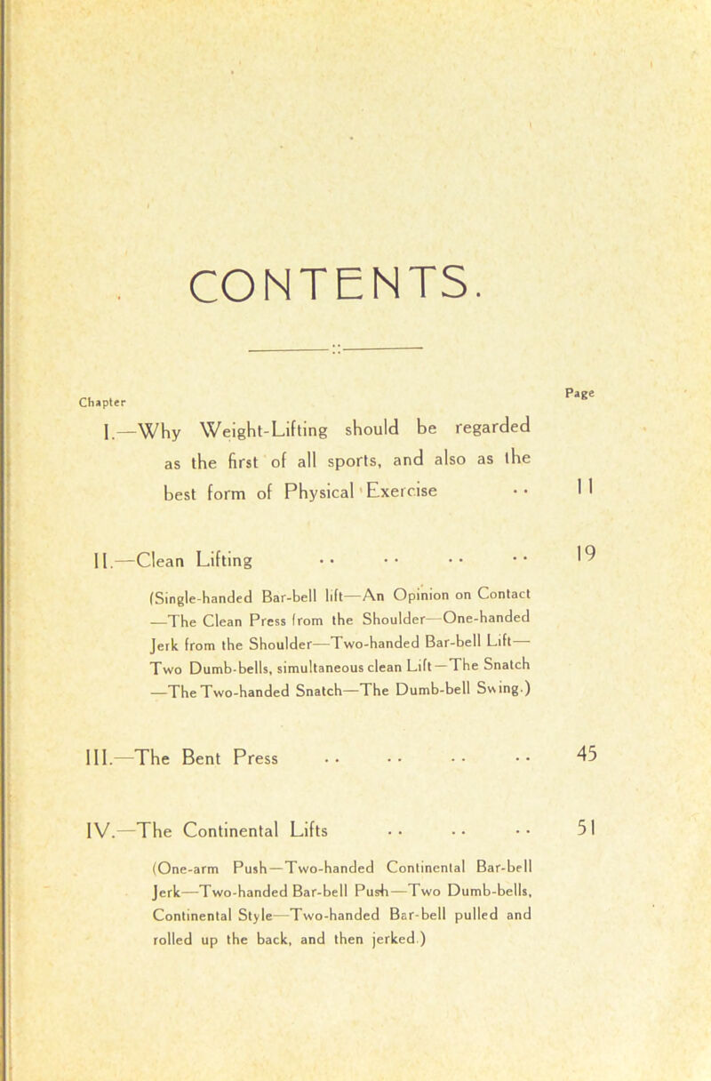 CONTENTS. 1 Weight-Lifting should be regarded as the first of all sports, and also as the best form of Physical'Exercise 11.^—Clean Lifting (Single-handed Bar-bell lift An Opinion on Contact —The Clean Press from the Shoulder—One-handed Jerk from the Shoulder—Two-handed Bar-bell Lift— Two Dumb-bells, simultaneous clean Lift—The Snatch —The Two-handed Snatch—The Dumb-bell Svsmg.) III. —The Bent Press •• •• •• •• 45 IV. —The Continental Lifts •• •• •• 51 (One-arm Push—Two-handed Continental Bar-bell jerk—Two-handed Bar-bell Push—Two Dumb-bells, Continental Style—Two-handed Bar-bell pulled and rolled up the back, and then jerked.)