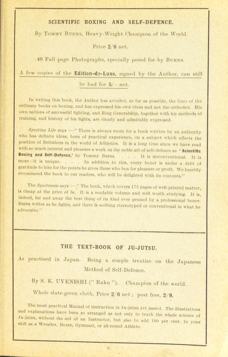 SCIENTIFIC BOXING AND SELF-DEFENCE. By Tommy Burns, Heavy-Weight Champion of the World. Price 2/'6 net. 40 Full-page Photograph.s, specially posed for by Burns. A few copies of the Edition-de-Luxe, signed by the Author, can still lie had for 5/- net. In writiiiB Oiis book, the Author has avoideil, n.s far as possible, the linei of the ordinary books on boxing, and has expressed his own ideas and not the orthodox. His o\ui notions of successful fighting, and King (teneraisliip, togetlier witli Ids methods of training, and historj' of his llgiits, are clearly and admirably expre.ised. Sporting Life says :—“ There is always room for a book writ ten by an authority who has deflnile ideas, born of practical experience, on a subject which alfects the position of Britishers in the world of Athletics. It is a long lime since we have read with so much interest and pleasure a work on the noble art of self-defence as ‘ Scientific Boxing and Seif-Defence,’ by Tommy Burns. . . . It is unconventionai. It is more it is uniipie. . . . In addition to this, every boxer is under a debt of gratitude to him for the points he gives those who box for pleasure or jirotlt. We heartily recommend the book to our readers, who will be delighted with its contents.” Tlie Sportsman says The book, which covers 172 pages of well-printed matter, is cheap at the price of 5s. It is a readable volume and well worth studying. It is, indeed, far and away the best thing of its kind ever penned by a professional boxer. Bums writes as he lights, and there is nothing stereotyped or conventional in what he advocates.” THE TEXT-BOOK OF JU-JUTSU. As practised m Japan. Being a simple treatise on the Japanese Method of Self-Defence. By S. K. UYENISHI (“ Baku ”). Champion of the world. Whole slate-green cloth. Price 2, 6 net ; post free, 2/9. The most practical Manual of instruction in Ju-jutsu yet issued. The illustrations and explanations have been so arranged as not only to teach the whole science of . u-jutsu, without the aid of an Instructor, but also to add 100 per cent, to vour skill as a Wrestler, Boxer, Gymnast, or all-round Athlete.