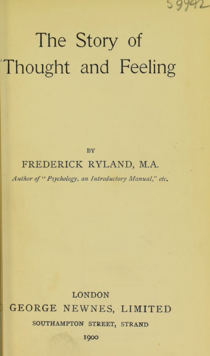 The Story of Thought and Feeling BY FREDERICK RYLAND, M.A. Author of “ Psychology, an Introductory Manualetc. LONDON GEORGE NEWNES, LIMITED SOUTHAMPTON STREET, STRAND 1900